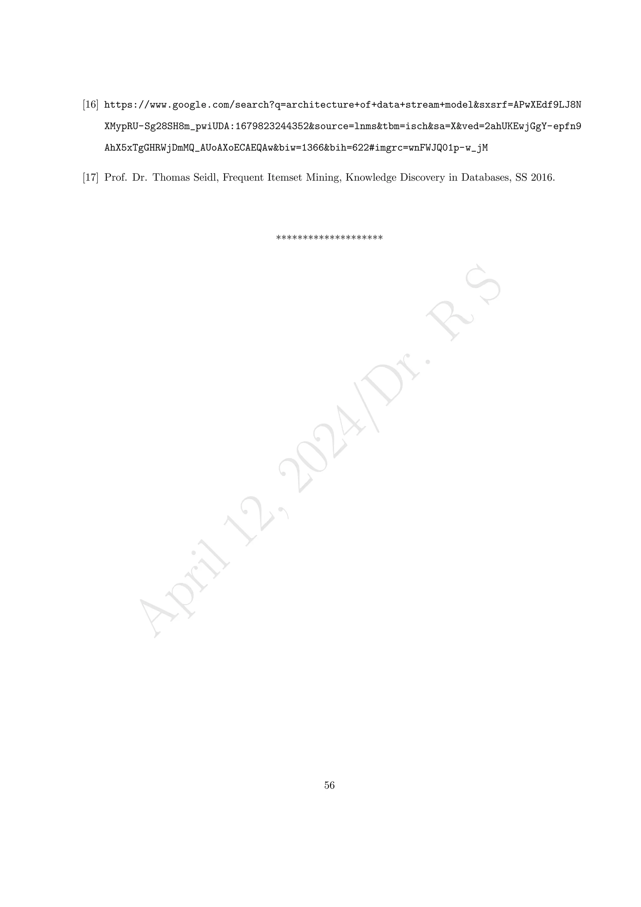 A
p
r
i
l
1
2
,
2
0
2
4
/
D
r
.
R
S
[16] https://www.google.com/search?q=architecture+of+data+stream+model&sxsrf=APwXEdf9LJ8N
XMypRU-Sg28SH8m_pwiUDA:1679823244352&source=lnms&tbm=isch&sa=X&ved=2ahUKEwjGgY-epfn9
AhX5xTgGHRWjDmMQ_AUoAXoECAEQAw&biw=1366&bih=622#imgrc=wnFWJQ01p-w_jM
[17] Prof. Dr. Thomas Seidl, Frequent Itemset Mining, Knowledge Discovery in Databases, SS 2016.
********************
56
 