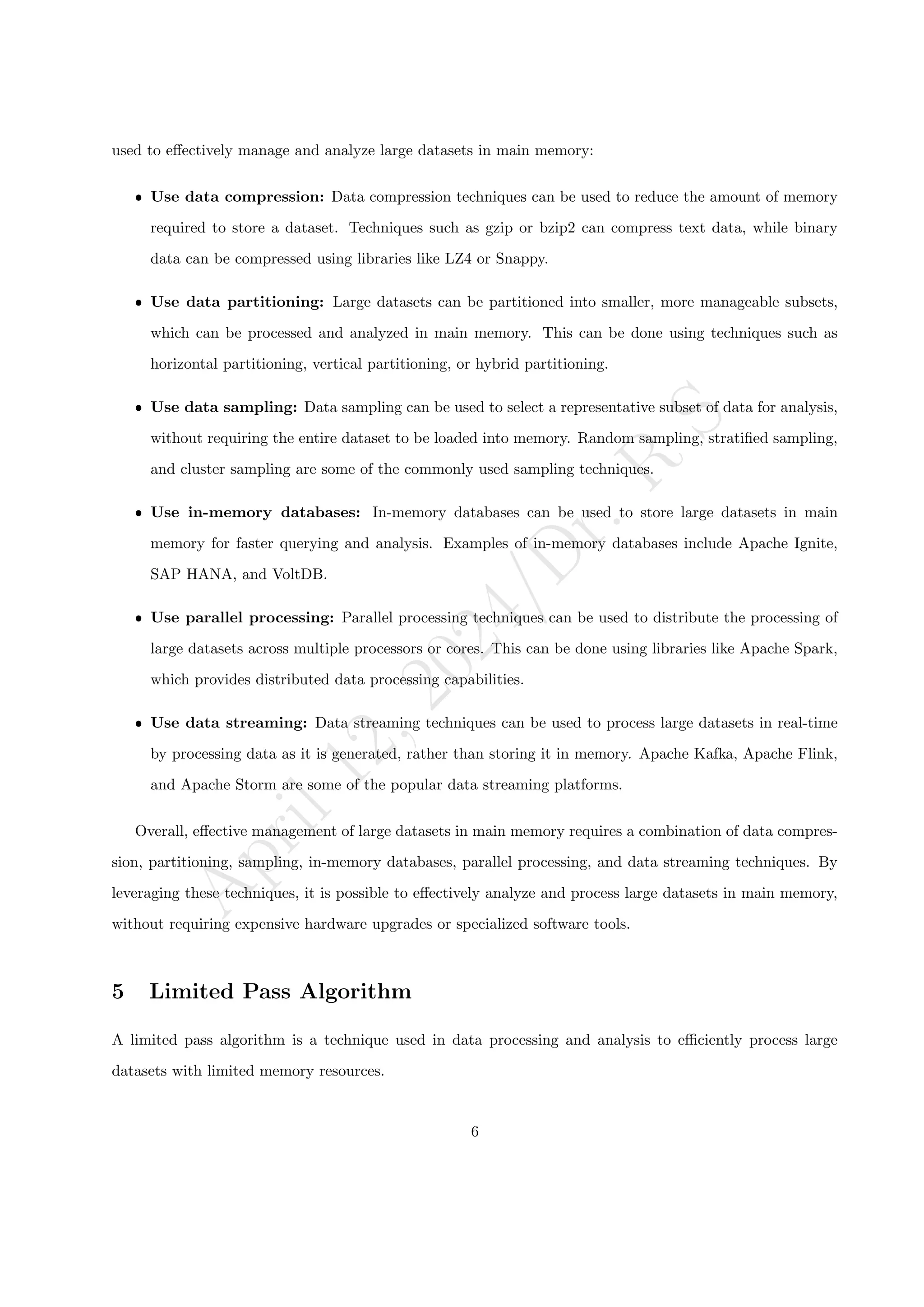 A
p
r
i
l
1
2
,
2
0
2
4
/
D
r
.
R
S
used to effectively manage and analyze large datasets in main memory:
ˆ Use data compression: Data compression techniques can be used to reduce the amount of memory
required to store a dataset. Techniques such as gzip or bzip2 can compress text data, while binary
data can be compressed using libraries like LZ4 or Snappy.
ˆ Use data partitioning: Large datasets can be partitioned into smaller, more manageable subsets,
which can be processed and analyzed in main memory. This can be done using techniques such as
horizontal partitioning, vertical partitioning, or hybrid partitioning.
ˆ Use data sampling: Data sampling can be used to select a representative subset of data for analysis,
without requiring the entire dataset to be loaded into memory. Random sampling, stratified sampling,
and cluster sampling are some of the commonly used sampling techniques.
ˆ Use in-memory databases: In-memory databases can be used to store large datasets in main
memory for faster querying and analysis. Examples of in-memory databases include Apache Ignite,
SAP HANA, and VoltDB.
ˆ Use parallel processing: Parallel processing techniques can be used to distribute the processing of
large datasets across multiple processors or cores. This can be done using libraries like Apache Spark,
which provides distributed data processing capabilities.
ˆ Use data streaming: Data streaming techniques can be used to process large datasets in real-time
by processing data as it is generated, rather than storing it in memory. Apache Kafka, Apache Flink,
and Apache Storm are some of the popular data streaming platforms.
Overall, effective management of large datasets in main memory requires a combination of data compres-
sion, partitioning, sampling, in-memory databases, parallel processing, and data streaming techniques. By
leveraging these techniques, it is possible to effectively analyze and process large datasets in main memory,
without requiring expensive hardware upgrades or specialized software tools.
5 Limited Pass Algorithm
A limited pass algorithm is a technique used in data processing and analysis to efficiently process large
datasets with limited memory resources.
6
 