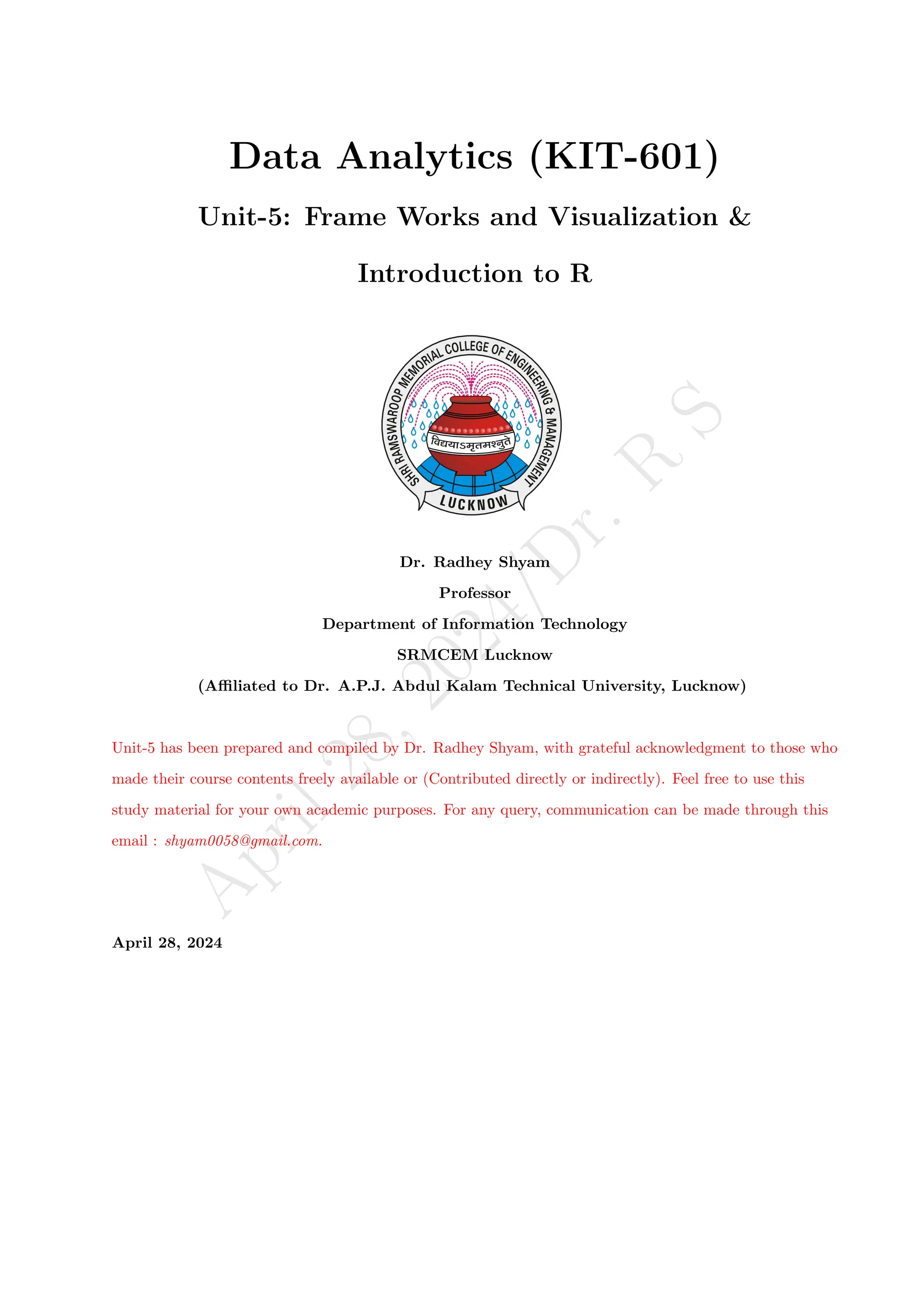 A
p
r
i
l
2
8
,
2
0
2
4
/
D
r
.
R
S
Data Analytics (KIT-601)
Unit-5: Frame Works and Visualization &
Introduction to R
Dr. Radhey Shyam
Professor
Department of Information Technology
SRMCEM Lucknow
(Affiliated to Dr. A.P.J. Abdul Kalam Technical University, Lucknow)
Unit-5 has been prepared and compiled by Dr. Radhey Shyam, with grateful acknowledgment to those who
made their course contents freely available or (Contributed directly or indirectly). Feel free to use this
study material for your own academic purposes. For any query, communication can be made through this
email : shyam0058@gmail.com.
April 28, 2024
 