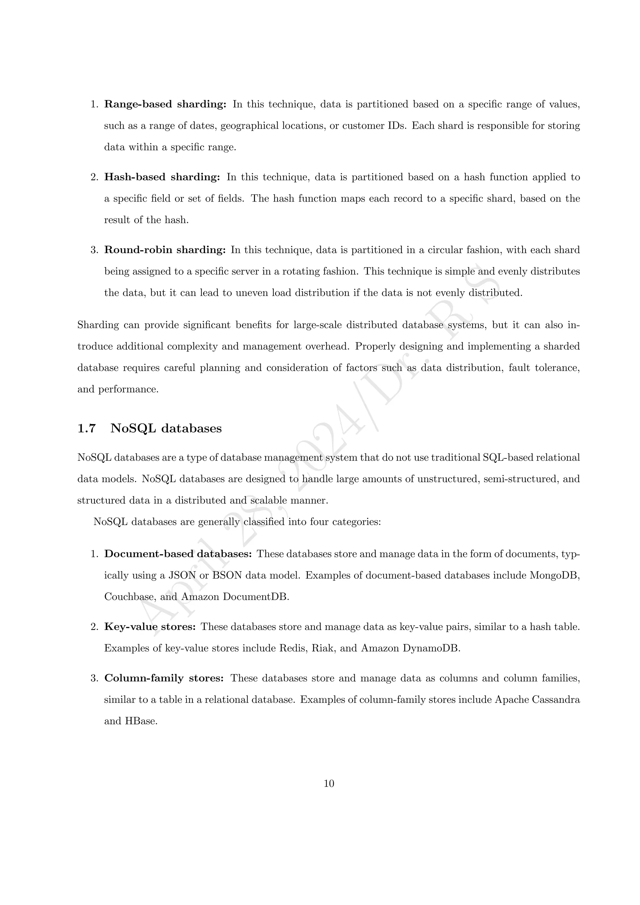 A
p
r
i
l
2
8
,
2
0
2
4
/
D
r
.
R
S
1. Range-based sharding: In this technique, data is partitioned based on a specific range of values,
such as a range of dates, geographical locations, or customer IDs. Each shard is responsible for storing
data within a specific range.
2. Hash-based sharding: In this technique, data is partitioned based on a hash function applied to
a specific field or set of fields. The hash function maps each record to a specific shard, based on the
result of the hash.
3. Round-robin sharding: In this technique, data is partitioned in a circular fashion, with each shard
being assigned to a specific server in a rotating fashion. This technique is simple and evenly distributes
the data, but it can lead to uneven load distribution if the data is not evenly distributed.
Sharding can provide significant benefits for large-scale distributed database systems, but it can also in-
troduce additional complexity and management overhead. Properly designing and implementing a sharded
database requires careful planning and consideration of factors such as data distribution, fault tolerance,
and performance.
1.7 NoSQL databases
NoSQL databases are a type of database management system that do not use traditional SQL-based relational
data models. NoSQL databases are designed to handle large amounts of unstructured, semi-structured, and
structured data in a distributed and scalable manner.
NoSQL databases are generally classified into four categories:
1. Document-based databases: These databases store and manage data in the form of documents, typ-
ically using a JSON or BSON data model. Examples of document-based databases include MongoDB,
Couchbase, and Amazon DocumentDB.
2. Key-value stores: These databases store and manage data as key-value pairs, similar to a hash table.
Examples of key-value stores include Redis, Riak, and Amazon DynamoDB.
3. Column-family stores: These databases store and manage data as columns and column families,
similar to a table in a relational database. Examples of column-family stores include Apache Cassandra
and HBase.
10
 