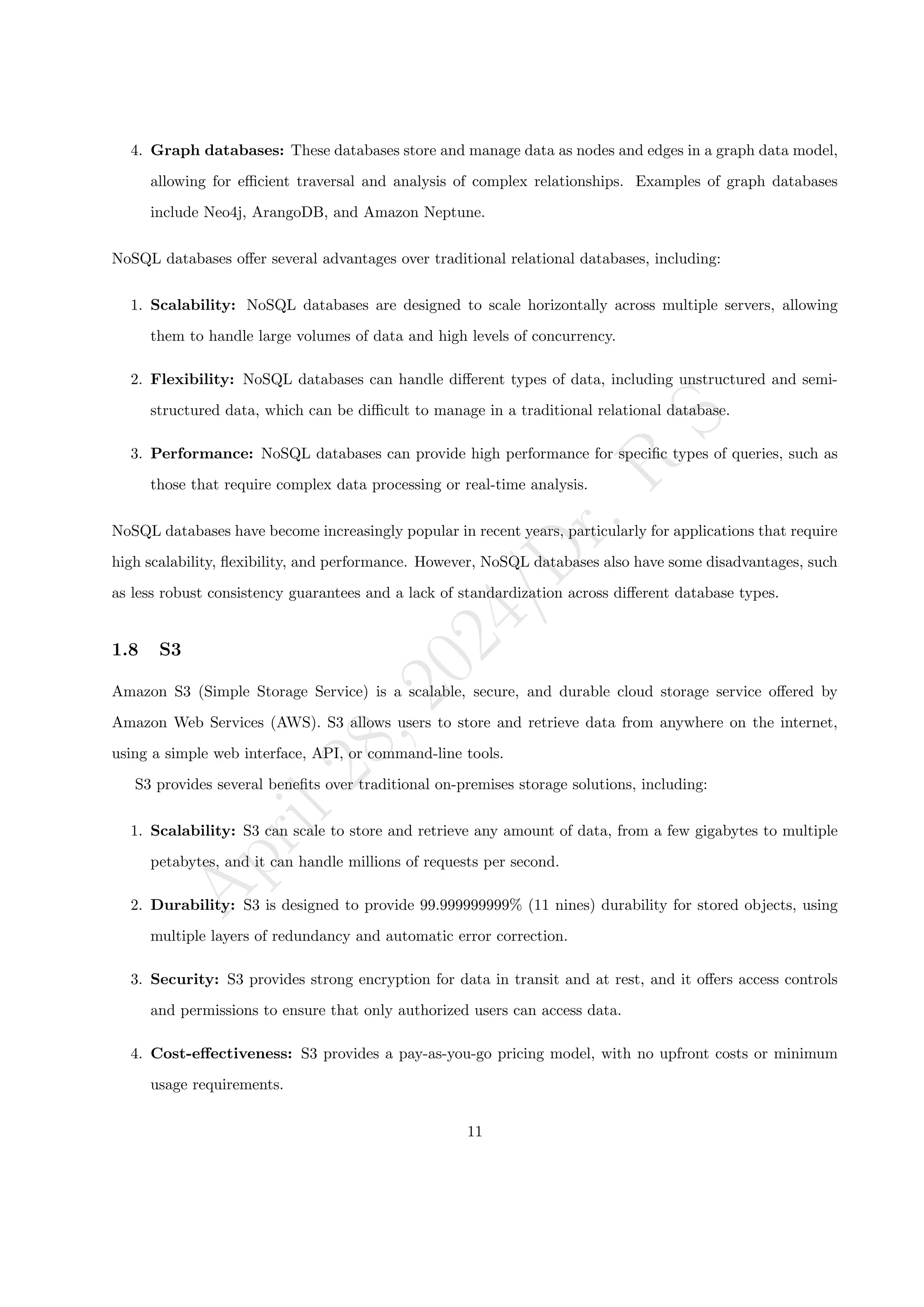A
p
r
i
l
2
8
,
2
0
2
4
/
D
r
.
R
S
4. Graph databases: These databases store and manage data as nodes and edges in a graph data model,
allowing for efficient traversal and analysis of complex relationships. Examples of graph databases
include Neo4j, ArangoDB, and Amazon Neptune.
NoSQL databases offer several advantages over traditional relational databases, including:
1. Scalability: NoSQL databases are designed to scale horizontally across multiple servers, allowing
them to handle large volumes of data and high levels of concurrency.
2. Flexibility: NoSQL databases can handle different types of data, including unstructured and semi-
structured data, which can be difficult to manage in a traditional relational database.
3. Performance: NoSQL databases can provide high performance for specific types of queries, such as
those that require complex data processing or real-time analysis.
NoSQL databases have become increasingly popular in recent years, particularly for applications that require
high scalability, flexibility, and performance. However, NoSQL databases also have some disadvantages, such
as less robust consistency guarantees and a lack of standardization across different database types.
1.8 S3
Amazon S3 (Simple Storage Service) is a scalable, secure, and durable cloud storage service offered by
Amazon Web Services (AWS). S3 allows users to store and retrieve data from anywhere on the internet,
using a simple web interface, API, or command-line tools.
S3 provides several benefits over traditional on-premises storage solutions, including:
1. Scalability: S3 can scale to store and retrieve any amount of data, from a few gigabytes to multiple
petabytes, and it can handle millions of requests per second.
2. Durability: S3 is designed to provide 99.999999999% (11 nines) durability for stored objects, using
multiple layers of redundancy and automatic error correction.
3. Security: S3 provides strong encryption for data in transit and at rest, and it offers access controls
and permissions to ensure that only authorized users can access data.
4. Cost-effectiveness: S3 provides a pay-as-you-go pricing model, with no upfront costs or minimum
usage requirements.
11
 