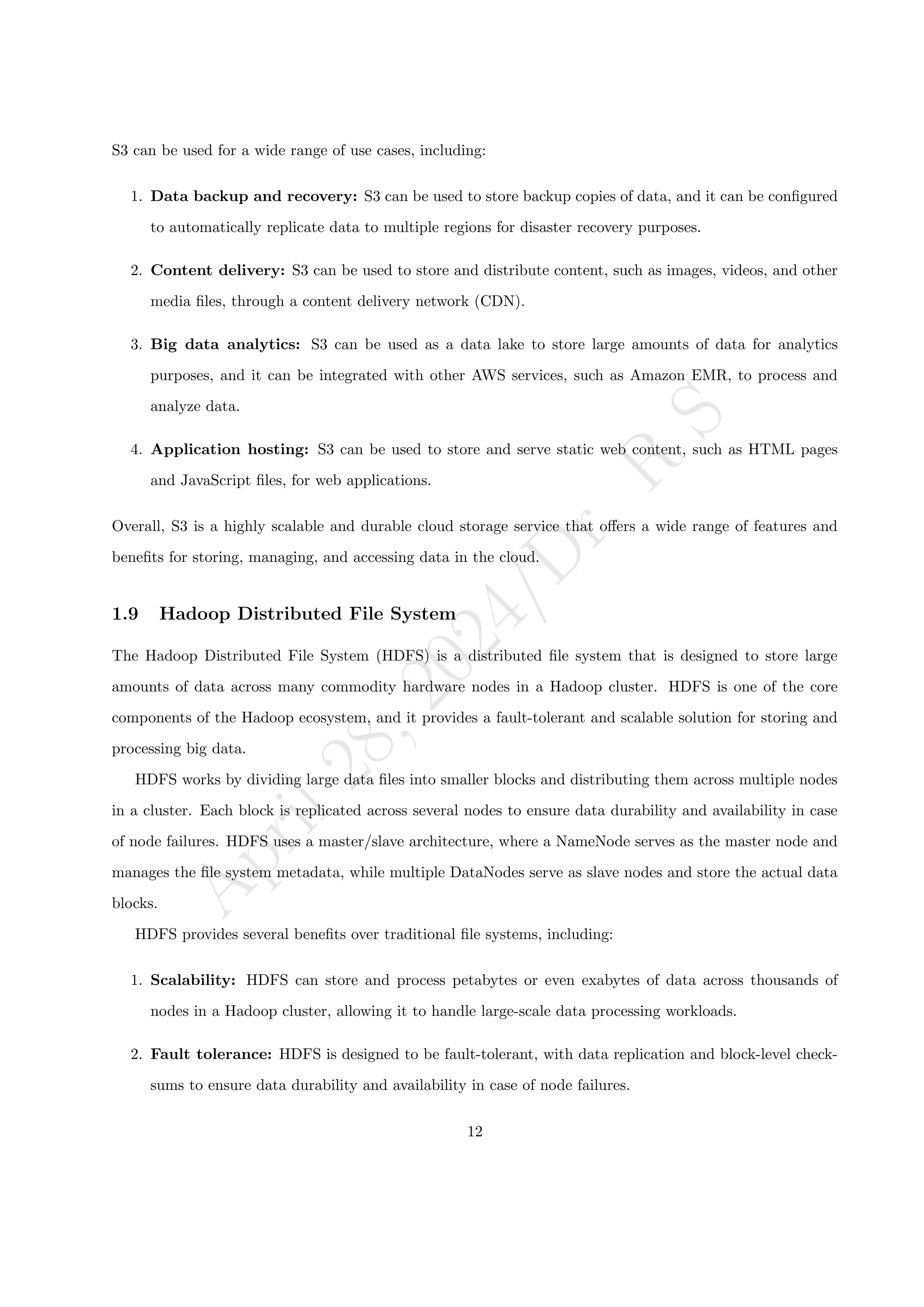 A
p
r
i
l
2
8
,
2
0
2
4
/
D
r
.
R
S
S3 can be used for a wide range of use cases, including:
1. Data backup and recovery: S3 can be used to store backup copies of data, and it can be configured
to automatically replicate data to multiple regions for disaster recovery purposes.
2. Content delivery: S3 can be used to store and distribute content, such as images, videos, and other
media files, through a content delivery network (CDN).
3. Big data analytics: S3 can be used as a data lake to store large amounts of data for analytics
purposes, and it can be integrated with other AWS services, such as Amazon EMR, to process and
analyze data.
4. Application hosting: S3 can be used to store and serve static web content, such as HTML pages
and JavaScript files, for web applications.
Overall, S3 is a highly scalable and durable cloud storage service that offers a wide range of features and
benefits for storing, managing, and accessing data in the cloud.
1.9 Hadoop Distributed File System
The Hadoop Distributed File System (HDFS) is a distributed file system that is designed to store large
amounts of data across many commodity hardware nodes in a Hadoop cluster. HDFS is one of the core
components of the Hadoop ecosystem, and it provides a fault-tolerant and scalable solution for storing and
processing big data.
HDFS works by dividing large data files into smaller blocks and distributing them across multiple nodes
in a cluster. Each block is replicated across several nodes to ensure data durability and availability in case
of node failures. HDFS uses a master/slave architecture, where a NameNode serves as the master node and
manages the file system metadata, while multiple DataNodes serve as slave nodes and store the actual data
blocks.
HDFS provides several benefits over traditional file systems, including:
1. Scalability: HDFS can store and process petabytes or even exabytes of data across thousands of
nodes in a Hadoop cluster, allowing it to handle large-scale data processing workloads.
2. Fault tolerance: HDFS is designed to be fault-tolerant, with data replication and block-level check-
sums to ensure data durability and availability in case of node failures.
12
 