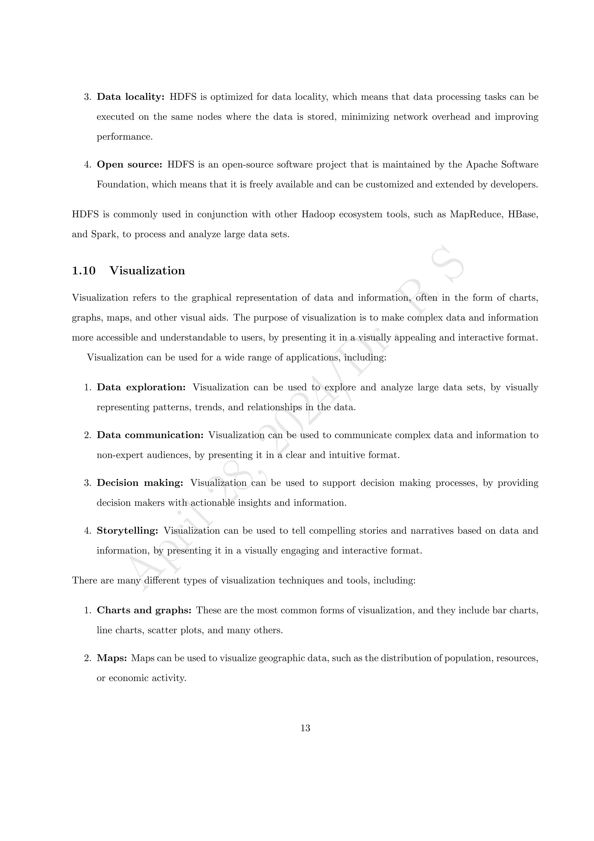 A
p
r
i
l
2
8
,
2
0
2
4
/
D
r
.
R
S
3. Data locality: HDFS is optimized for data locality, which means that data processing tasks can be
executed on the same nodes where the data is stored, minimizing network overhead and improving
performance.
4. Open source: HDFS is an open-source software project that is maintained by the Apache Software
Foundation, which means that it is freely available and can be customized and extended by developers.
HDFS is commonly used in conjunction with other Hadoop ecosystem tools, such as MapReduce, HBase,
and Spark, to process and analyze large data sets.
1.10 Visualization
Visualization refers to the graphical representation of data and information, often in the form of charts,
graphs, maps, and other visual aids. The purpose of visualization is to make complex data and information
more accessible and understandable to users, by presenting it in a visually appealing and interactive format.
Visualization can be used for a wide range of applications, including:
1. Data exploration: Visualization can be used to explore and analyze large data sets, by visually
representing patterns, trends, and relationships in the data.
2. Data communication: Visualization can be used to communicate complex data and information to
non-expert audiences, by presenting it in a clear and intuitive format.
3. Decision making: Visualization can be used to support decision making processes, by providing
decision makers with actionable insights and information.
4. Storytelling: Visualization can be used to tell compelling stories and narratives based on data and
information, by presenting it in a visually engaging and interactive format.
There are many different types of visualization techniques and tools, including:
1. Charts and graphs: These are the most common forms of visualization, and they include bar charts,
line charts, scatter plots, and many others.
2. Maps: Maps can be used to visualize geographic data, such as the distribution of population, resources,
or economic activity.
13
 