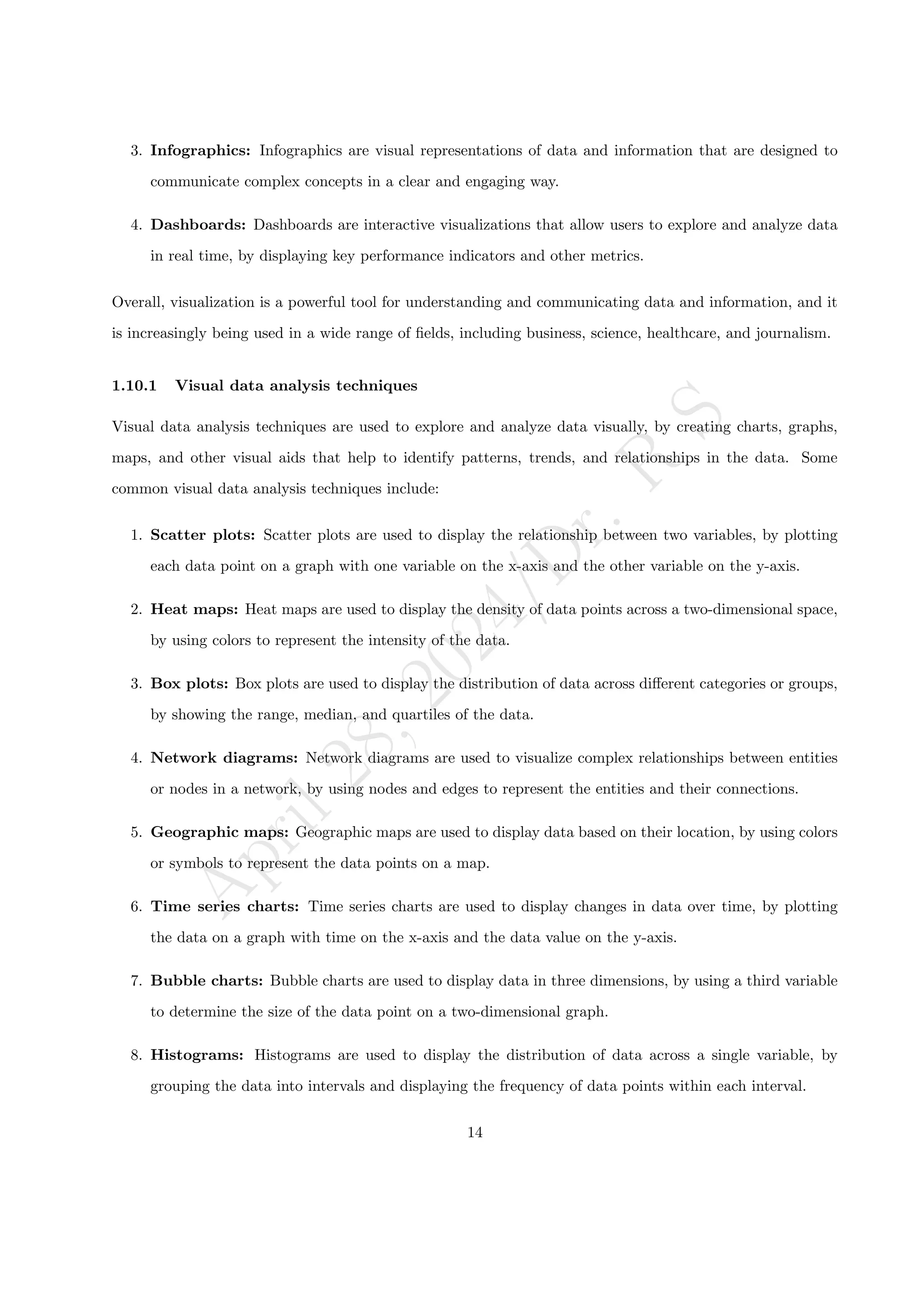 A
p
r
i
l
2
8
,
2
0
2
4
/
D
r
.
R
S
3. Infographics: Infographics are visual representations of data and information that are designed to
communicate complex concepts in a clear and engaging way.
4. Dashboards: Dashboards are interactive visualizations that allow users to explore and analyze data
in real time, by displaying key performance indicators and other metrics.
Overall, visualization is a powerful tool for understanding and communicating data and information, and it
is increasingly being used in a wide range of fields, including business, science, healthcare, and journalism.
1.10.1 Visual data analysis techniques
Visual data analysis techniques are used to explore and analyze data visually, by creating charts, graphs,
maps, and other visual aids that help to identify patterns, trends, and relationships in the data. Some
common visual data analysis techniques include:
1. Scatter plots: Scatter plots are used to display the relationship between two variables, by plotting
each data point on a graph with one variable on the x-axis and the other variable on the y-axis.
2. Heat maps: Heat maps are used to display the density of data points across a two-dimensional space,
by using colors to represent the intensity of the data.
3. Box plots: Box plots are used to display the distribution of data across different categories or groups,
by showing the range, median, and quartiles of the data.
4. Network diagrams: Network diagrams are used to visualize complex relationships between entities
or nodes in a network, by using nodes and edges to represent the entities and their connections.
5. Geographic maps: Geographic maps are used to display data based on their location, by using colors
or symbols to represent the data points on a map.
6. Time series charts: Time series charts are used to display changes in data over time, by plotting
the data on a graph with time on the x-axis and the data value on the y-axis.
7. Bubble charts: Bubble charts are used to display data in three dimensions, by using a third variable
to determine the size of the data point on a two-dimensional graph.
8. Histograms: Histograms are used to display the distribution of data across a single variable, by
grouping the data into intervals and displaying the frequency of data points within each interval.
14
 
