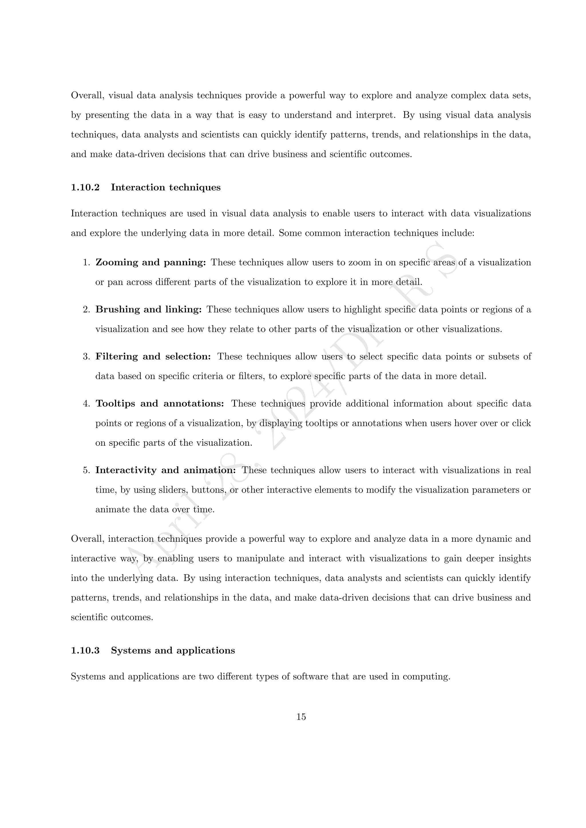 A
p
r
i
l
2
8
,
2
0
2
4
/
D
r
.
R
S
Overall, visual data analysis techniques provide a powerful way to explore and analyze complex data sets,
by presenting the data in a way that is easy to understand and interpret. By using visual data analysis
techniques, data analysts and scientists can quickly identify patterns, trends, and relationships in the data,
and make data-driven decisions that can drive business and scientific outcomes.
1.10.2 Interaction techniques
Interaction techniques are used in visual data analysis to enable users to interact with data visualizations
and explore the underlying data in more detail. Some common interaction techniques include:
1. Zooming and panning: These techniques allow users to zoom in on specific areas of a visualization
or pan across different parts of the visualization to explore it in more detail.
2. Brushing and linking: These techniques allow users to highlight specific data points or regions of a
visualization and see how they relate to other parts of the visualization or other visualizations.
3. Filtering and selection: These techniques allow users to select specific data points or subsets of
data based on specific criteria or filters, to explore specific parts of the data in more detail.
4. Tooltips and annotations: These techniques provide additional information about specific data
points or regions of a visualization, by displaying tooltips or annotations when users hover over or click
on specific parts of the visualization.
5. Interactivity and animation: These techniques allow users to interact with visualizations in real
time, by using sliders, buttons, or other interactive elements to modify the visualization parameters or
animate the data over time.
Overall, interaction techniques provide a powerful way to explore and analyze data in a more dynamic and
interactive way, by enabling users to manipulate and interact with visualizations to gain deeper insights
into the underlying data. By using interaction techniques, data analysts and scientists can quickly identify
patterns, trends, and relationships in the data, and make data-driven decisions that can drive business and
scientific outcomes.
1.10.3 Systems and applications
Systems and applications are two different types of software that are used in computing.
15
 