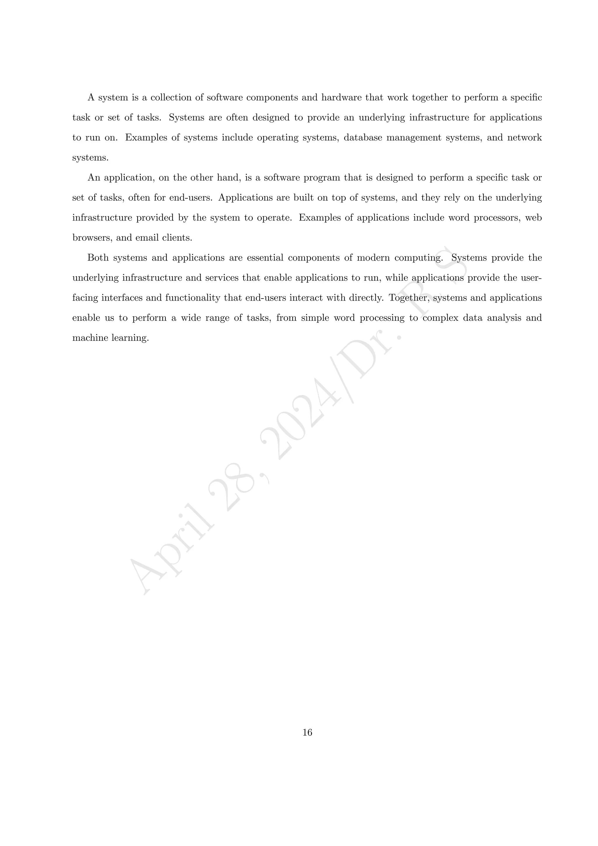 A
p
r
i
l
2
8
,
2
0
2
4
/
D
r
.
R
S
A system is a collection of software components and hardware that work together to perform a specific
task or set of tasks. Systems are often designed to provide an underlying infrastructure for applications
to run on. Examples of systems include operating systems, database management systems, and network
systems.
An application, on the other hand, is a software program that is designed to perform a specific task or
set of tasks, often for end-users. Applications are built on top of systems, and they rely on the underlying
infrastructure provided by the system to operate. Examples of applications include word processors, web
browsers, and email clients.
Both systems and applications are essential components of modern computing. Systems provide the
underlying infrastructure and services that enable applications to run, while applications provide the user-
facing interfaces and functionality that end-users interact with directly. Together, systems and applications
enable us to perform a wide range of tasks, from simple word processing to complex data analysis and
machine learning.
16
 