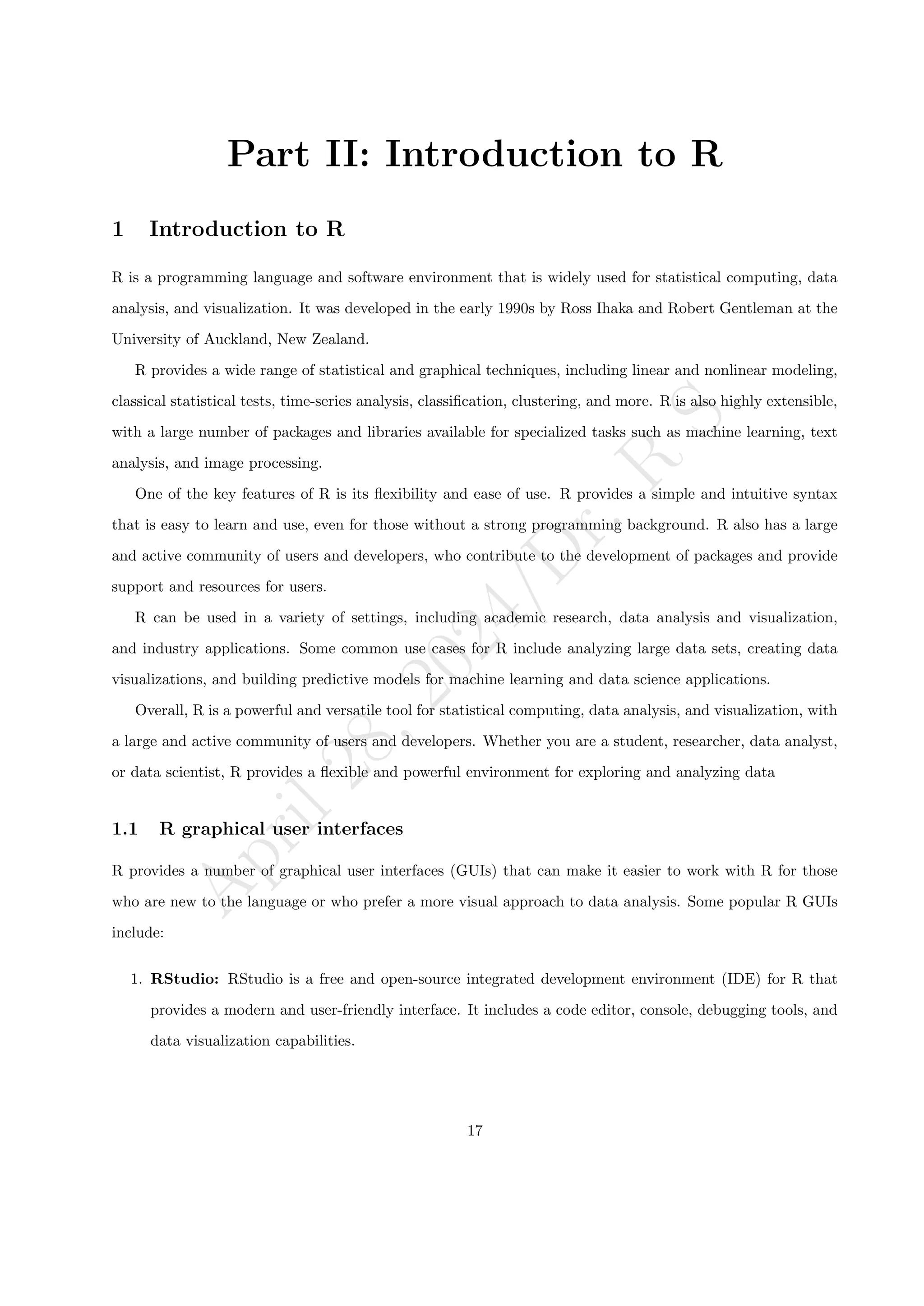 A
p
r
i
l
2
8
,
2
0
2
4
/
D
r
.
R
S
Part II: Introduction to R
1 Introduction to R
R is a programming language and software environment that is widely used for statistical computing, data
analysis, and visualization. It was developed in the early 1990s by Ross Ihaka and Robert Gentleman at the
University of Auckland, New Zealand.
R provides a wide range of statistical and graphical techniques, including linear and nonlinear modeling,
classical statistical tests, time-series analysis, classification, clustering, and more. R is also highly extensible,
with a large number of packages and libraries available for specialized tasks such as machine learning, text
analysis, and image processing.
One of the key features of R is its flexibility and ease of use. R provides a simple and intuitive syntax
that is easy to learn and use, even for those without a strong programming background. R also has a large
and active community of users and developers, who contribute to the development of packages and provide
support and resources for users.
R can be used in a variety of settings, including academic research, data analysis and visualization,
and industry applications. Some common use cases for R include analyzing large data sets, creating data
visualizations, and building predictive models for machine learning and data science applications.
Overall, R is a powerful and versatile tool for statistical computing, data analysis, and visualization, with
a large and active community of users and developers. Whether you are a student, researcher, data analyst,
or data scientist, R provides a flexible and powerful environment for exploring and analyzing data
1.1 R graphical user interfaces
R provides a number of graphical user interfaces (GUIs) that can make it easier to work with R for those
who are new to the language or who prefer a more visual approach to data analysis. Some popular R GUIs
include:
1. RStudio: RStudio is a free and open-source integrated development environment (IDE) for R that
provides a modern and user-friendly interface. It includes a code editor, console, debugging tools, and
data visualization capabilities.
17
 