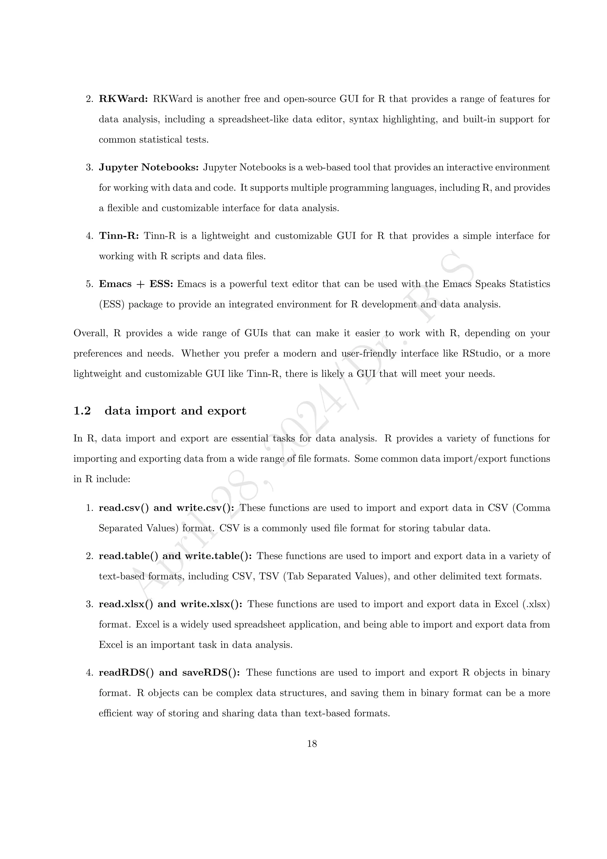A
p
r
i
l
2
8
,
2
0
2
4
/
D
r
.
R
S
2. RKWard: RKWard is another free and open-source GUI for R that provides a range of features for
data analysis, including a spreadsheet-like data editor, syntax highlighting, and built-in support for
common statistical tests.
3. Jupyter Notebooks: Jupyter Notebooks is a web-based tool that provides an interactive environment
for working with data and code. It supports multiple programming languages, including R, and provides
a flexible and customizable interface for data analysis.
4. Tinn-R: Tinn-R is a lightweight and customizable GUI for R that provides a simple interface for
working with R scripts and data files.
5. Emacs + ESS: Emacs is a powerful text editor that can be used with the Emacs Speaks Statistics
(ESS) package to provide an integrated environment for R development and data analysis.
Overall, R provides a wide range of GUIs that can make it easier to work with R, depending on your
preferences and needs. Whether you prefer a modern and user-friendly interface like RStudio, or a more
lightweight and customizable GUI like Tinn-R, there is likely a GUI that will meet your needs.
1.2 data import and export
In R, data import and export are essential tasks for data analysis. R provides a variety of functions for
importing and exporting data from a wide range of file formats. Some common data import/export functions
in R include:
1. read.csv() and write.csv(): These functions are used to import and export data in CSV (Comma
Separated Values) format. CSV is a commonly used file format for storing tabular data.
2. read.table() and write.table(): These functions are used to import and export data in a variety of
text-based formats, including CSV, TSV (Tab Separated Values), and other delimited text formats.
3. read.xlsx() and write.xlsx(): These functions are used to import and export data in Excel (.xlsx)
format. Excel is a widely used spreadsheet application, and being able to import and export data from
Excel is an important task in data analysis.
4. readRDS() and saveRDS(): These functions are used to import and export R objects in binary
format. R objects can be complex data structures, and saving them in binary format can be a more
efficient way of storing and sharing data than text-based formats.
18
 