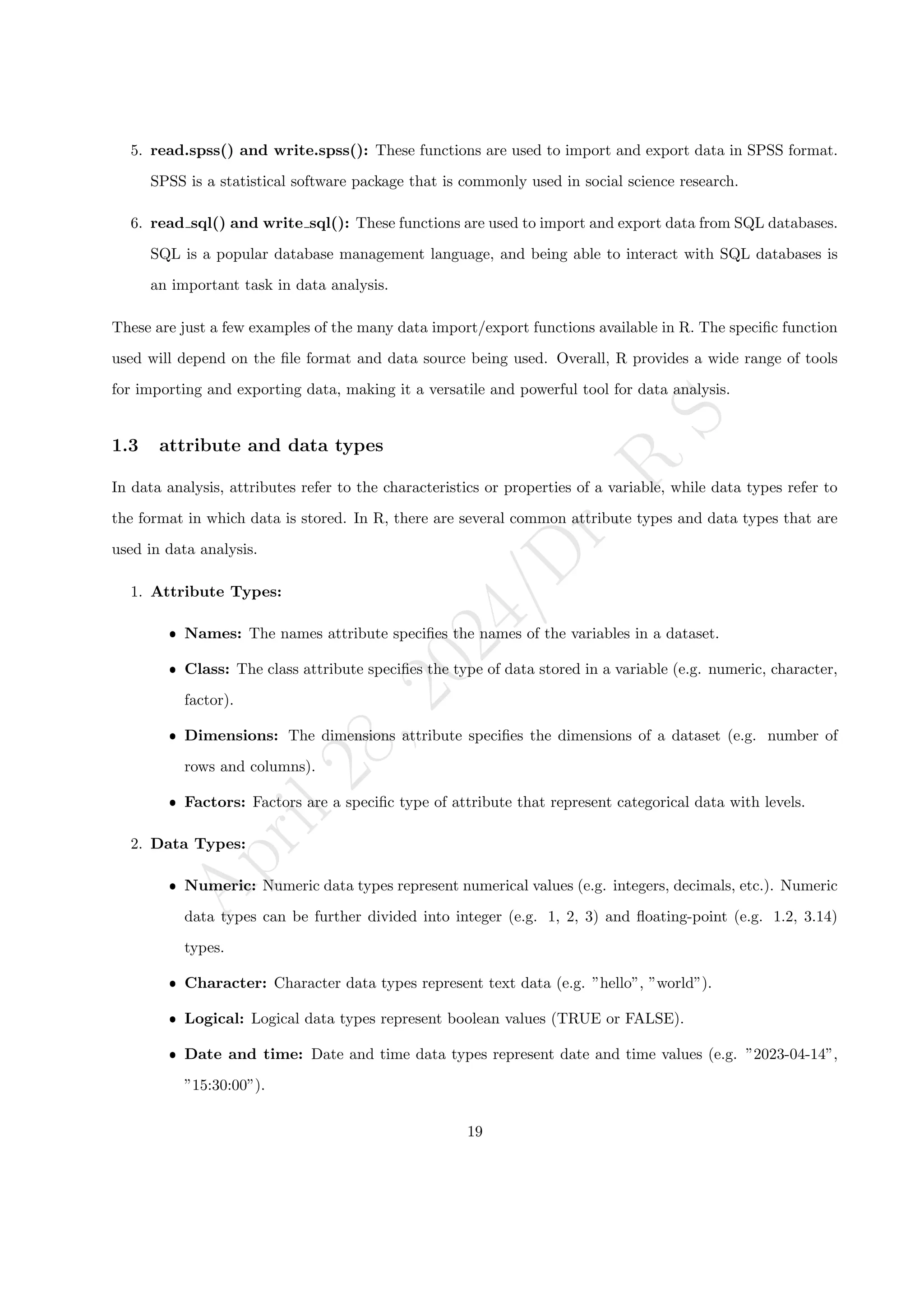 A
p
r
i
l
2
8
,
2
0
2
4
/
D
r
.
R
S
5. read.spss() and write.spss(): These functions are used to import and export data in SPSS format.
SPSS is a statistical software package that is commonly used in social science research.
6. read sql() and write sql(): These functions are used to import and export data from SQL databases.
SQL is a popular database management language, and being able to interact with SQL databases is
an important task in data analysis.
These are just a few examples of the many data import/export functions available in R. The specific function
used will depend on the file format and data source being used. Overall, R provides a wide range of tools
for importing and exporting data, making it a versatile and powerful tool for data analysis.
1.3 attribute and data types
In data analysis, attributes refer to the characteristics or properties of a variable, while data types refer to
the format in which data is stored. In R, there are several common attribute types and data types that are
used in data analysis.
1. Attribute Types:
ˆ Names: The names attribute specifies the names of the variables in a dataset.
ˆ Class: The class attribute specifies the type of data stored in a variable (e.g. numeric, character,
factor).
ˆ Dimensions: The dimensions attribute specifies the dimensions of a dataset (e.g. number of
rows and columns).
ˆ Factors: Factors are a specific type of attribute that represent categorical data with levels.
2. Data Types:
ˆ Numeric: Numeric data types represent numerical values (e.g. integers, decimals, etc.). Numeric
data types can be further divided into integer (e.g. 1, 2, 3) and floating-point (e.g. 1.2, 3.14)
types.
ˆ Character: Character data types represent text data (e.g. ”hello”, ”world”).
ˆ Logical: Logical data types represent boolean values (TRUE or FALSE).
ˆ Date and time: Date and time data types represent date and time values (e.g. ”2023-04-14”,
”15:30:00”).
19
 