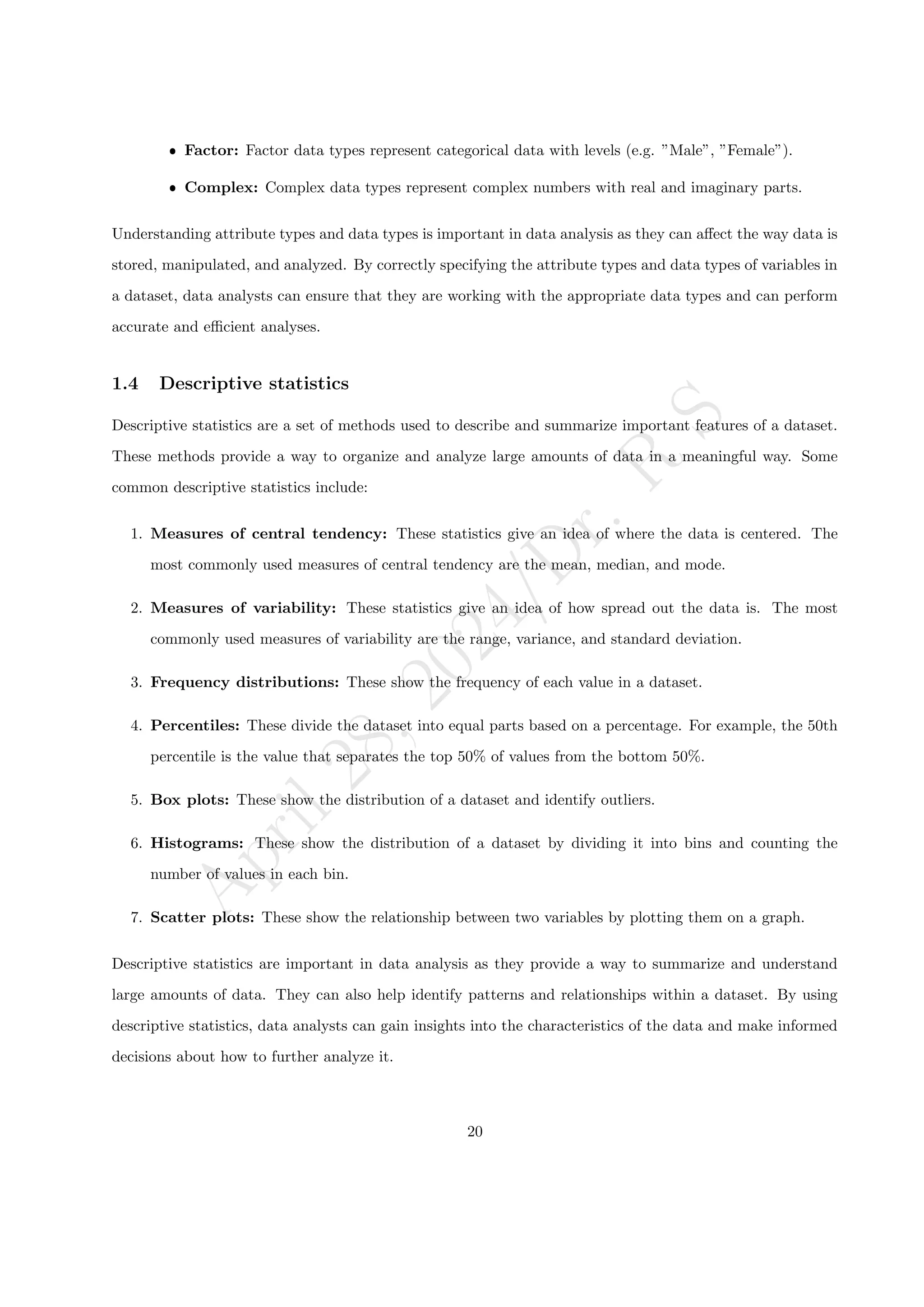 A
p
r
i
l
2
8
,
2
0
2
4
/
D
r
.
R
S
ˆ Factor: Factor data types represent categorical data with levels (e.g. ”Male”, ”Female”).
ˆ Complex: Complex data types represent complex numbers with real and imaginary parts.
Understanding attribute types and data types is important in data analysis as they can affect the way data is
stored, manipulated, and analyzed. By correctly specifying the attribute types and data types of variables in
a dataset, data analysts can ensure that they are working with the appropriate data types and can perform
accurate and efficient analyses.
1.4 Descriptive statistics
Descriptive statistics are a set of methods used to describe and summarize important features of a dataset.
These methods provide a way to organize and analyze large amounts of data in a meaningful way. Some
common descriptive statistics include:
1. Measures of central tendency: These statistics give an idea of where the data is centered. The
most commonly used measures of central tendency are the mean, median, and mode.
2. Measures of variability: These statistics give an idea of how spread out the data is. The most
commonly used measures of variability are the range, variance, and standard deviation.
3. Frequency distributions: These show the frequency of each value in a dataset.
4. Percentiles: These divide the dataset into equal parts based on a percentage. For example, the 50th
percentile is the value that separates the top 50% of values from the bottom 50%.
5. Box plots: These show the distribution of a dataset and identify outliers.
6. Histograms: These show the distribution of a dataset by dividing it into bins and counting the
number of values in each bin.
7. Scatter plots: These show the relationship between two variables by plotting them on a graph.
Descriptive statistics are important in data analysis as they provide a way to summarize and understand
large amounts of data. They can also help identify patterns and relationships within a dataset. By using
descriptive statistics, data analysts can gain insights into the characteristics of the data and make informed
decisions about how to further analyze it.
20
 