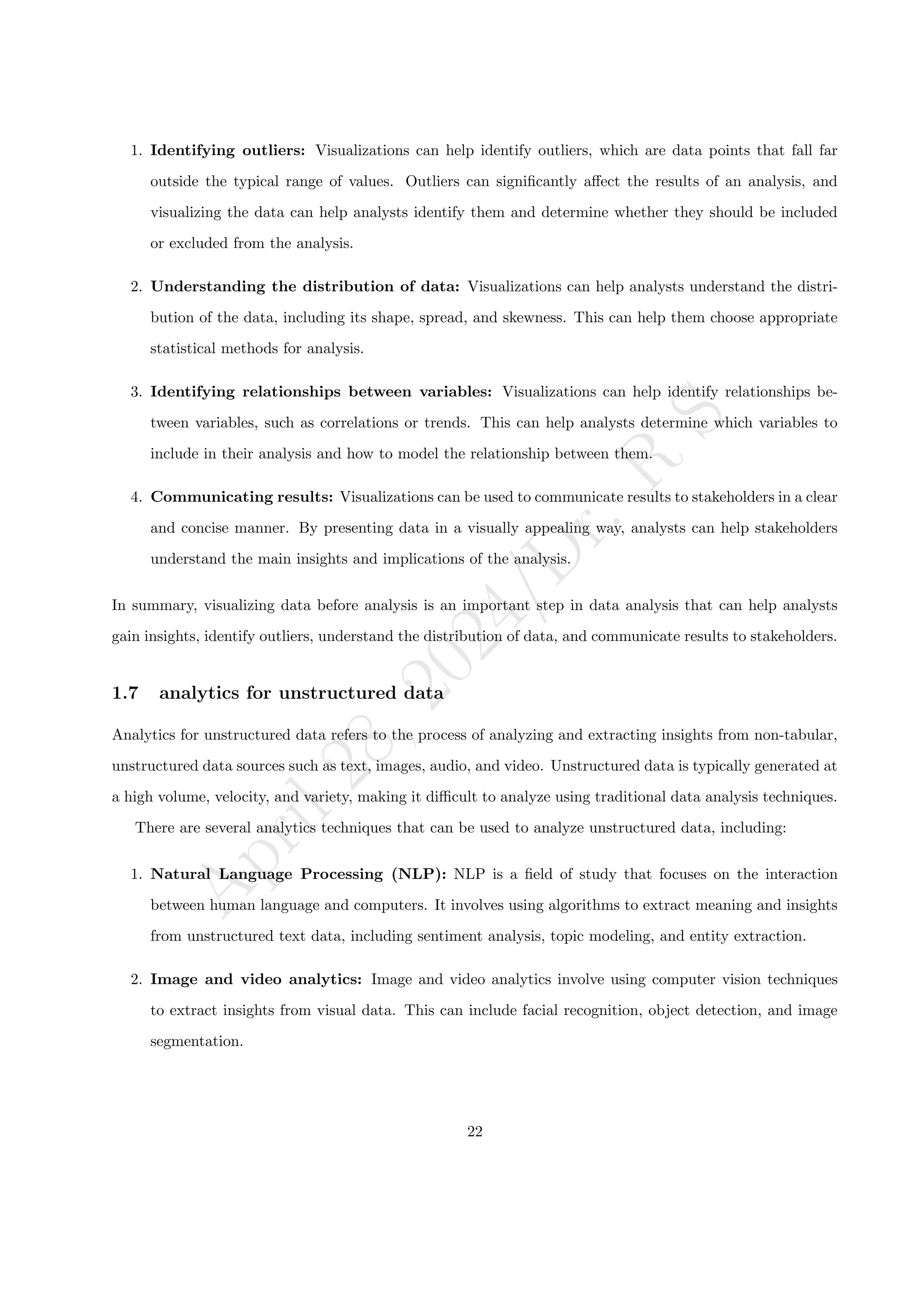 A
p
r
i
l
2
8
,
2
0
2
4
/
D
r
.
R
S
1. Identifying outliers: Visualizations can help identify outliers, which are data points that fall far
outside the typical range of values. Outliers can significantly affect the results of an analysis, and
visualizing the data can help analysts identify them and determine whether they should be included
or excluded from the analysis.
2. Understanding the distribution of data: Visualizations can help analysts understand the distri-
bution of the data, including its shape, spread, and skewness. This can help them choose appropriate
statistical methods for analysis.
3. Identifying relationships between variables: Visualizations can help identify relationships be-
tween variables, such as correlations or trends. This can help analysts determine which variables to
include in their analysis and how to model the relationship between them.
4. Communicating results: Visualizations can be used to communicate results to stakeholders in a clear
and concise manner. By presenting data in a visually appealing way, analysts can help stakeholders
understand the main insights and implications of the analysis.
In summary, visualizing data before analysis is an important step in data analysis that can help analysts
gain insights, identify outliers, understand the distribution of data, and communicate results to stakeholders.
1.7 analytics for unstructured data
Analytics for unstructured data refers to the process of analyzing and extracting insights from non-tabular,
unstructured data sources such as text, images, audio, and video. Unstructured data is typically generated at
a high volume, velocity, and variety, making it difficult to analyze using traditional data analysis techniques.
There are several analytics techniques that can be used to analyze unstructured data, including:
1. Natural Language Processing (NLP): NLP is a field of study that focuses on the interaction
between human language and computers. It involves using algorithms to extract meaning and insights
from unstructured text data, including sentiment analysis, topic modeling, and entity extraction.
2. Image and video analytics: Image and video analytics involve using computer vision techniques
to extract insights from visual data. This can include facial recognition, object detection, and image
segmentation.
22
 
