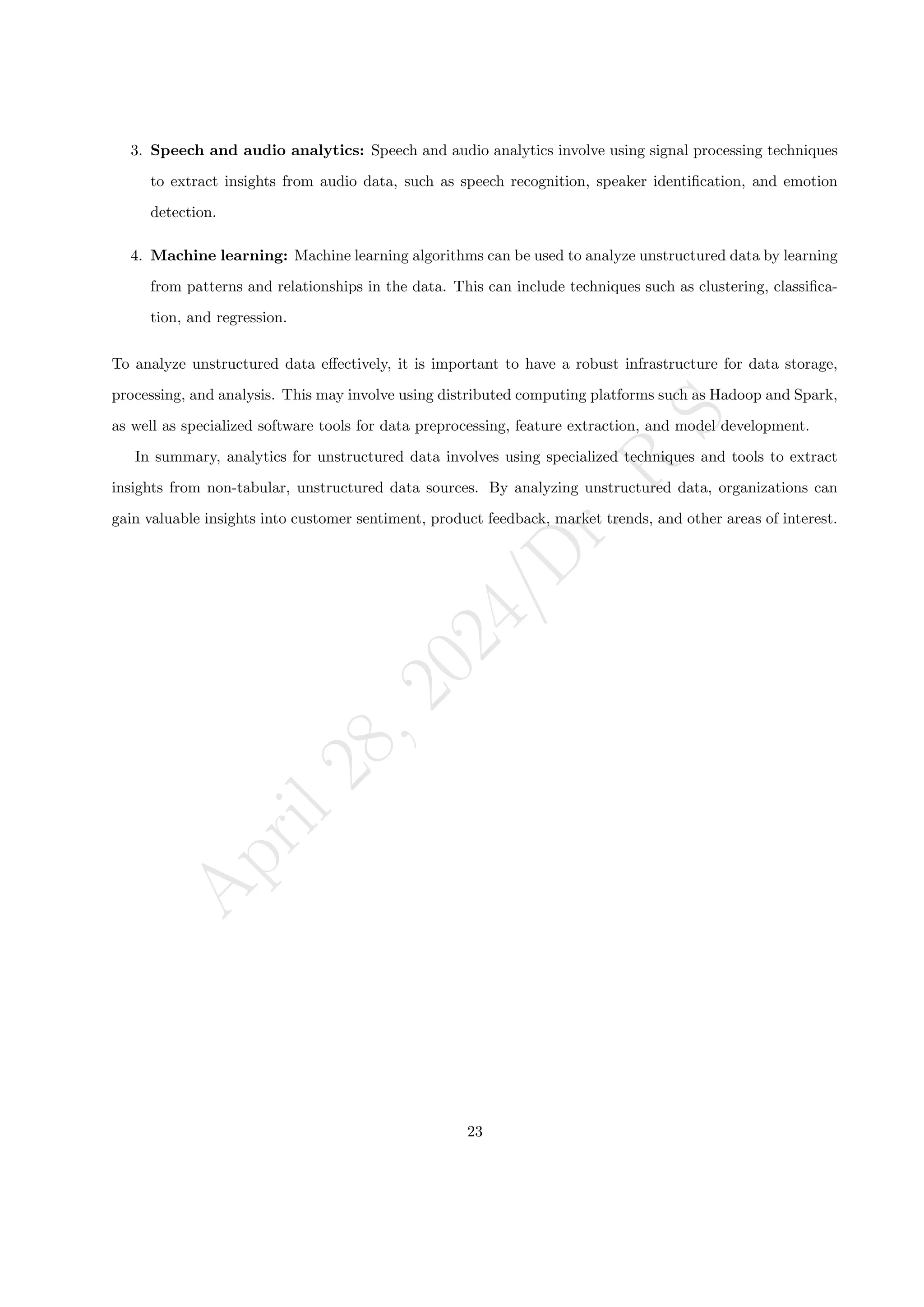 A
p
r
i
l
2
8
,
2
0
2
4
/
D
r
.
R
S
3. Speech and audio analytics: Speech and audio analytics involve using signal processing techniques
to extract insights from audio data, such as speech recognition, speaker identification, and emotion
detection.
4. Machine learning: Machine learning algorithms can be used to analyze unstructured data by learning
from patterns and relationships in the data. This can include techniques such as clustering, classifica-
tion, and regression.
To analyze unstructured data effectively, it is important to have a robust infrastructure for data storage,
processing, and analysis. This may involve using distributed computing platforms such as Hadoop and Spark,
as well as specialized software tools for data preprocessing, feature extraction, and model development.
In summary, analytics for unstructured data involves using specialized techniques and tools to extract
insights from non-tabular, unstructured data sources. By analyzing unstructured data, organizations can
gain valuable insights into customer sentiment, product feedback, market trends, and other areas of interest.
23
 