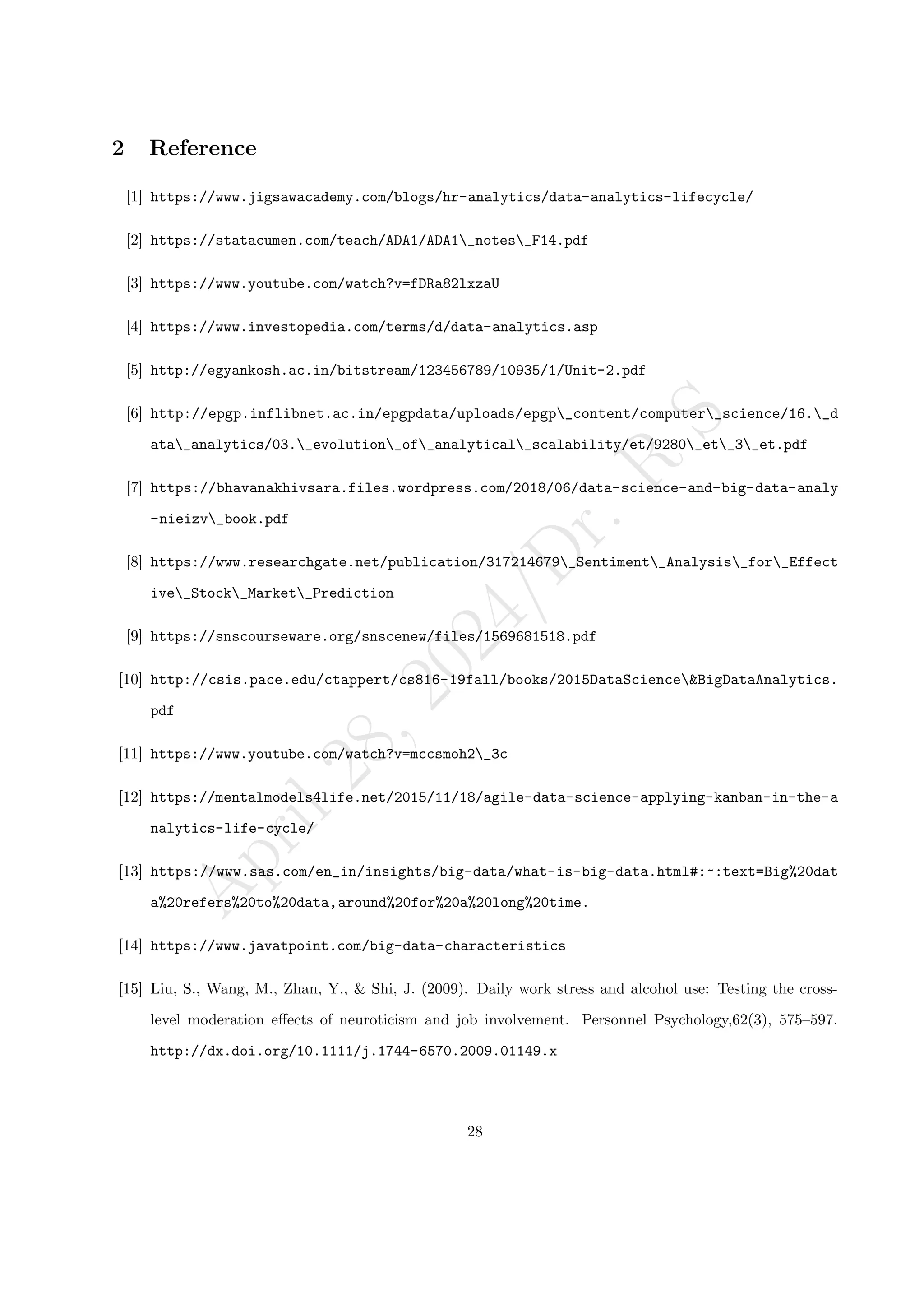 A
p
r
i
l
2
8
,
2
0
2
4
/
D
r
.
R
S
2 Reference
[1] https://www.jigsawacademy.com/blogs/hr-analytics/data-analytics-lifecycle/
[2] https://statacumen.com/teach/ADA1/ADA1_notes_F14.pdf
[3] https://www.youtube.com/watch?v=fDRa82lxzaU
[4] https://www.investopedia.com/terms/d/data-analytics.asp
[5] http://egyankosh.ac.in/bitstream/123456789/10935/1/Unit-2.pdf
[6] http://epgp.inflibnet.ac.in/epgpdata/uploads/epgp_content/computer_science/16._d
ata_analytics/03._evolution_of_analytical_scalability/et/9280_et_3_et.pdf
[7] https://bhavanakhivsara.files.wordpress.com/2018/06/data-science-and-big-data-analy
-nieizv_book.pdf
[8] https://www.researchgate.net/publication/317214679_Sentiment_Analysis_for_Effect
ive_Stock_Market_Prediction
[9] https://snscourseware.org/snscenew/files/1569681518.pdf
[10] http://csis.pace.edu/ctappert/cs816-19fall/books/2015DataScience&BigDataAnalytics.
pdf
[11] https://www.youtube.com/watch?v=mccsmoh2_3c
[12] https://mentalmodels4life.net/2015/11/18/agile-data-science-applying-kanban-in-the-a
nalytics-life-cycle/
[13] https://www.sas.com/en_in/insights/big-data/what-is-big-data.html#:~:text=Big%20dat
a%20refers%20to%20data,around%20for%20a%20long%20time.
[14] https://www.javatpoint.com/big-data-characteristics
[15] Liu, S., Wang, M., Zhan, Y., & Shi, J. (2009). Daily work stress and alcohol use: Testing the cross-
level moderation effects of neuroticism and job involvement. Personnel Psychology,62(3), 575–597.
http://dx.doi.org/10.1111/j.1744-6570.2009.01149.x
28
 