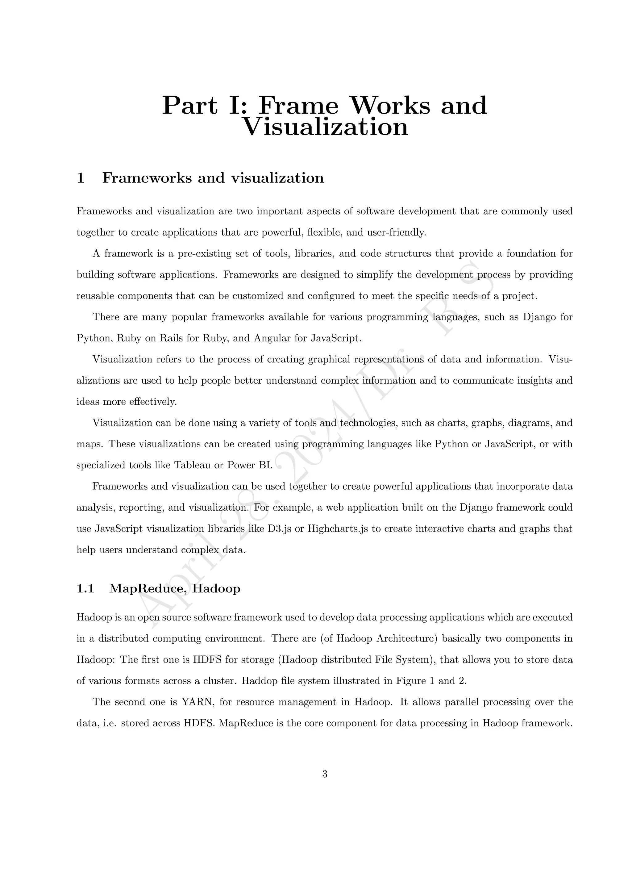 A
p
r
i
l
2
8
,
2
0
2
4
/
D
r
.
R
S
Part I: Frame Works and
Visualization
1 Frameworks and visualization
Frameworks and visualization are two important aspects of software development that are commonly used
together to create applications that are powerful, flexible, and user-friendly.
A framework is a pre-existing set of tools, libraries, and code structures that provide a foundation for
building software applications. Frameworks are designed to simplify the development process by providing
reusable components that can be customized and configured to meet the specific needs of a project.
There are many popular frameworks available for various programming languages, such as Django for
Python, Ruby on Rails for Ruby, and Angular for JavaScript.
Visualization refers to the process of creating graphical representations of data and information. Visu-
alizations are used to help people better understand complex information and to communicate insights and
ideas more effectively.
Visualization can be done using a variety of tools and technologies, such as charts, graphs, diagrams, and
maps. These visualizations can be created using programming languages like Python or JavaScript, or with
specialized tools like Tableau or Power BI.
Frameworks and visualization can be used together to create powerful applications that incorporate data
analysis, reporting, and visualization. For example, a web application built on the Django framework could
use JavaScript visualization libraries like D3.js or Highcharts.js to create interactive charts and graphs that
help users understand complex data.
1.1 MapReduce, Hadoop
Hadoop is an open source software framework used to develop data processing applications which are executed
in a distributed computing environment. There are (of Hadoop Architecture) basically two components in
Hadoop: The first one is HDFS for storage (Hadoop distributed File System), that allows you to store data
of various formats across a cluster. Haddop file system illustrated in Figure 1 and 2.
The second one is YARN, for resource management in Hadoop. It allows parallel processing over the
data, i.e. stored across HDFS. MapReduce is the core component for data processing in Hadoop framework.
3
 