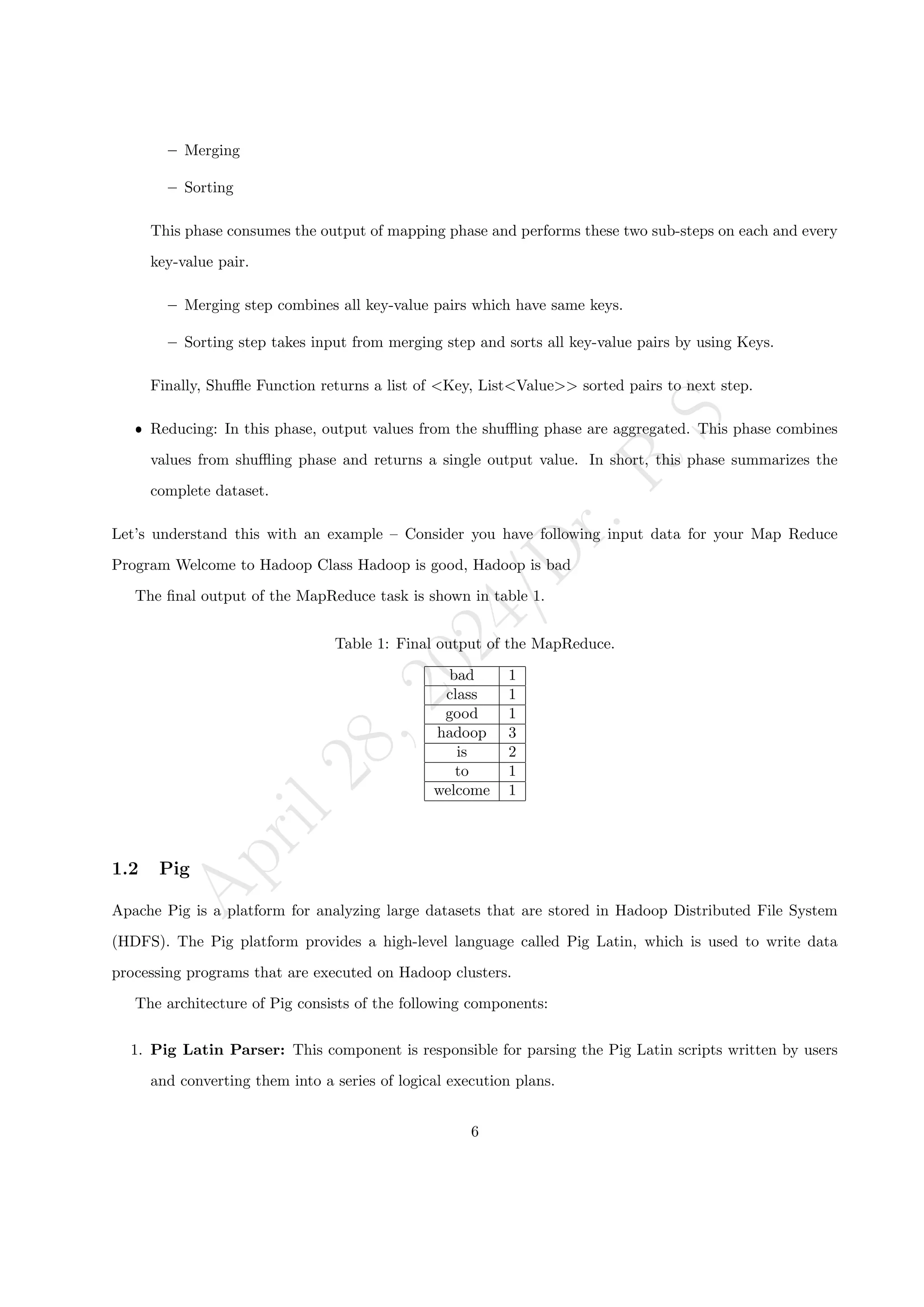 A
p
r
i
l
2
8
,
2
0
2
4
/
D
r
.
R
S
– Merging
– Sorting
This phase consumes the output of mapping phase and performs these two sub-steps on each and every
key-value pair.
– Merging step combines all key-value pairs which have same keys.
– Sorting step takes input from merging step and sorts all key-value pairs by using Keys.
Finally, Shuffle Function returns a list of <Key, List<Value>> sorted pairs to next step.
ˆ Reducing: In this phase, output values from the shuffling phase are aggregated. This phase combines
values from shuffling phase and returns a single output value. In short, this phase summarizes the
complete dataset.
Let’s understand this with an example – Consider you have following input data for your Map Reduce
Program Welcome to Hadoop Class Hadoop is good, Hadoop is bad
The final output of the MapReduce task is shown in table 1.
Table 1: Final output of the MapReduce.
bad 1
class 1
good 1
hadoop 3
is 2
to 1
welcome 1
1.2 Pig
Apache Pig is a platform for analyzing large datasets that are stored in Hadoop Distributed File System
(HDFS). The Pig platform provides a high-level language called Pig Latin, which is used to write data
processing programs that are executed on Hadoop clusters.
The architecture of Pig consists of the following components:
1. Pig Latin Parser: This component is responsible for parsing the Pig Latin scripts written by users
and converting them into a series of logical execution plans.
6
 