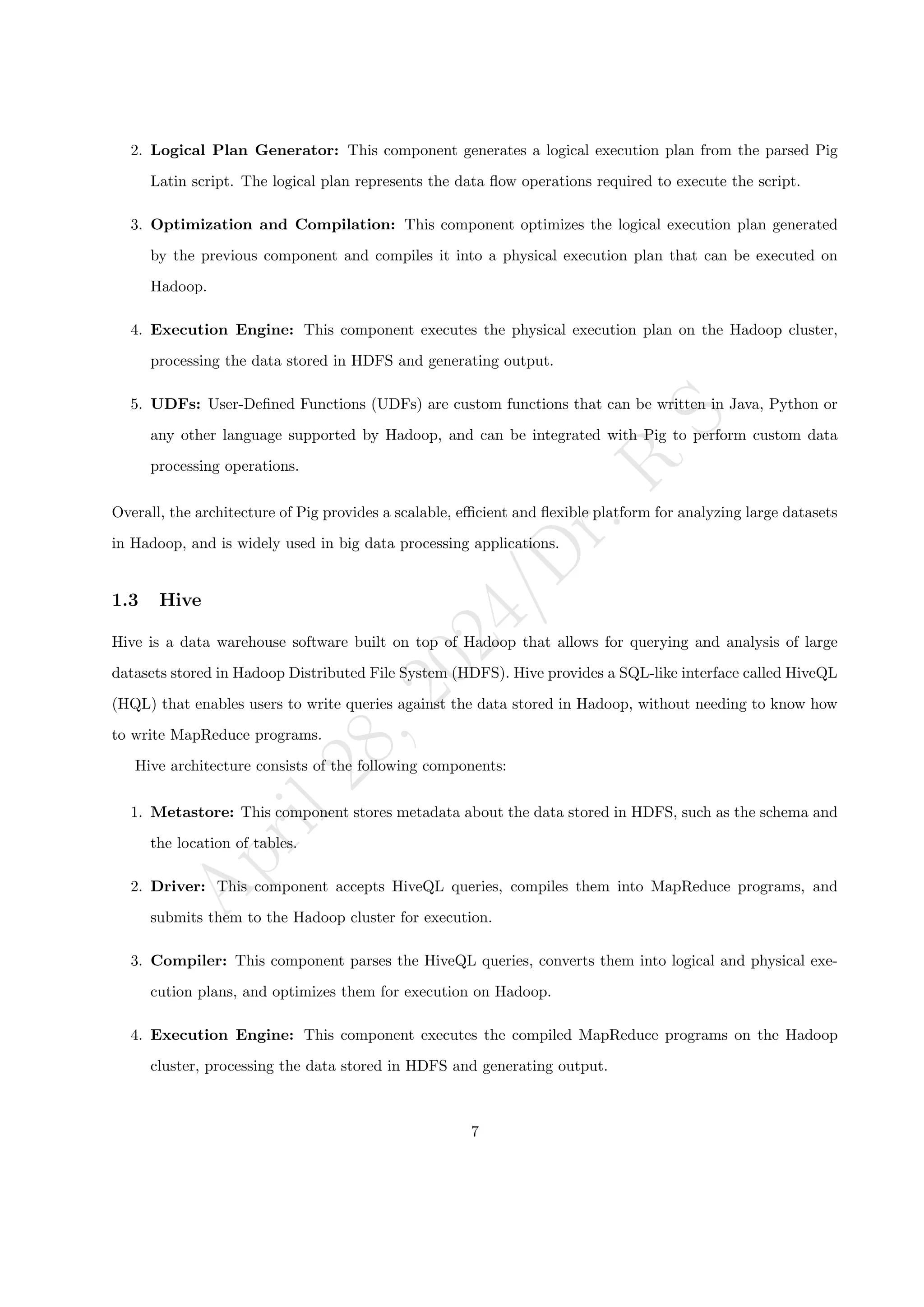A
p
r
i
l
2
8
,
2
0
2
4
/
D
r
.
R
S
2. Logical Plan Generator: This component generates a logical execution plan from the parsed Pig
Latin script. The logical plan represents the data flow operations required to execute the script.
3. Optimization and Compilation: This component optimizes the logical execution plan generated
by the previous component and compiles it into a physical execution plan that can be executed on
Hadoop.
4. Execution Engine: This component executes the physical execution plan on the Hadoop cluster,
processing the data stored in HDFS and generating output.
5. UDFs: User-Defined Functions (UDFs) are custom functions that can be written in Java, Python or
any other language supported by Hadoop, and can be integrated with Pig to perform custom data
processing operations.
Overall, the architecture of Pig provides a scalable, efficient and flexible platform for analyzing large datasets
in Hadoop, and is widely used in big data processing applications.
1.3 Hive
Hive is a data warehouse software built on top of Hadoop that allows for querying and analysis of large
datasets stored in Hadoop Distributed File System (HDFS). Hive provides a SQL-like interface called HiveQL
(HQL) that enables users to write queries against the data stored in Hadoop, without needing to know how
to write MapReduce programs.
Hive architecture consists of the following components:
1. Metastore: This component stores metadata about the data stored in HDFS, such as the schema and
the location of tables.
2. Driver: This component accepts HiveQL queries, compiles them into MapReduce programs, and
submits them to the Hadoop cluster for execution.
3. Compiler: This component parses the HiveQL queries, converts them into logical and physical exe-
cution plans, and optimizes them for execution on Hadoop.
4. Execution Engine: This component executes the compiled MapReduce programs on the Hadoop
cluster, processing the data stored in HDFS and generating output.
7
 