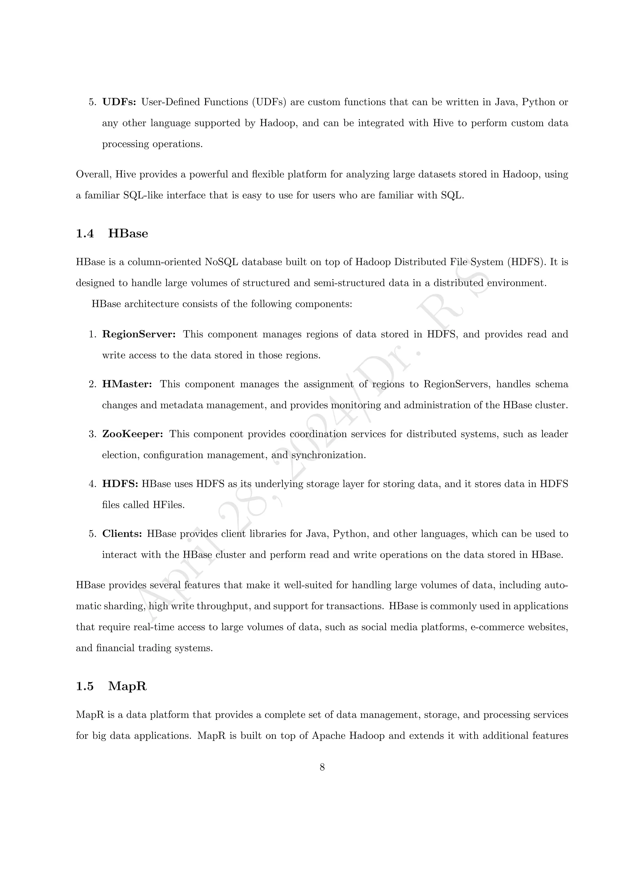 A
p
r
i
l
2
8
,
2
0
2
4
/
D
r
.
R
S
5. UDFs: User-Defined Functions (UDFs) are custom functions that can be written in Java, Python or
any other language supported by Hadoop, and can be integrated with Hive to perform custom data
processing operations.
Overall, Hive provides a powerful and flexible platform for analyzing large datasets stored in Hadoop, using
a familiar SQL-like interface that is easy to use for users who are familiar with SQL.
1.4 HBase
HBase is a column-oriented NoSQL database built on top of Hadoop Distributed File System (HDFS). It is
designed to handle large volumes of structured and semi-structured data in a distributed environment.
HBase architecture consists of the following components:
1. RegionServer: This component manages regions of data stored in HDFS, and provides read and
write access to the data stored in those regions.
2. HMaster: This component manages the assignment of regions to RegionServers, handles schema
changes and metadata management, and provides monitoring and administration of the HBase cluster.
3. ZooKeeper: This component provides coordination services for distributed systems, such as leader
election, configuration management, and synchronization.
4. HDFS: HBase uses HDFS as its underlying storage layer for storing data, and it stores data in HDFS
files called HFiles.
5. Clients: HBase provides client libraries for Java, Python, and other languages, which can be used to
interact with the HBase cluster and perform read and write operations on the data stored in HBase.
HBase provides several features that make it well-suited for handling large volumes of data, including auto-
matic sharding, high write throughput, and support for transactions. HBase is commonly used in applications
that require real-time access to large volumes of data, such as social media platforms, e-commerce websites,
and financial trading systems.
1.5 MapR
MapR is a data platform that provides a complete set of data management, storage, and processing services
for big data applications. MapR is built on top of Apache Hadoop and extends it with additional features
8
 