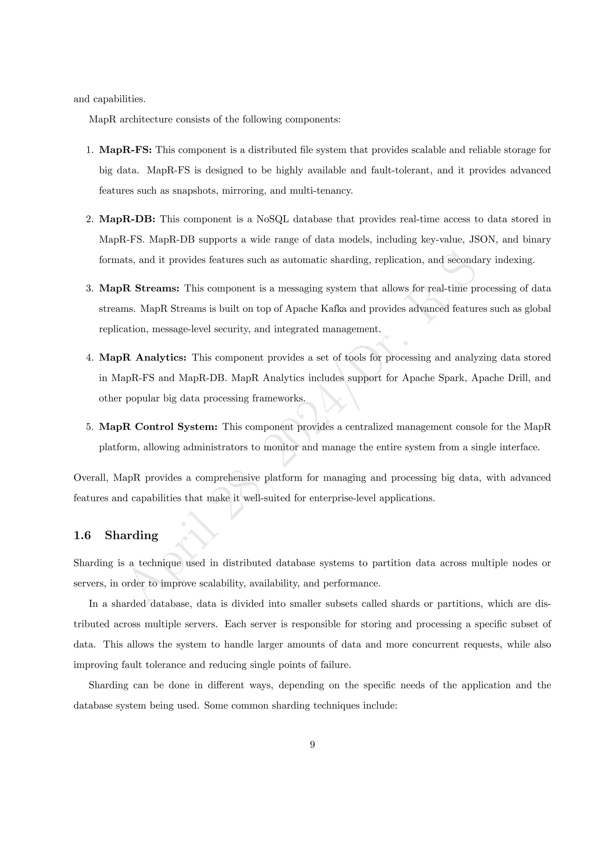 A
p
r
i
l
2
8
,
2
0
2
4
/
D
r
.
R
S
and capabilities.
MapR architecture consists of the following components:
1. MapR-FS: This component is a distributed file system that provides scalable and reliable storage for
big data. MapR-FS is designed to be highly available and fault-tolerant, and it provides advanced
features such as snapshots, mirroring, and multi-tenancy.
2. MapR-DB: This component is a NoSQL database that provides real-time access to data stored in
MapR-FS. MapR-DB supports a wide range of data models, including key-value, JSON, and binary
formats, and it provides features such as automatic sharding, replication, and secondary indexing.
3. MapR Streams: This component is a messaging system that allows for real-time processing of data
streams. MapR Streams is built on top of Apache Kafka and provides advanced features such as global
replication, message-level security, and integrated management.
4. MapR Analytics: This component provides a set of tools for processing and analyzing data stored
in MapR-FS and MapR-DB. MapR Analytics includes support for Apache Spark, Apache Drill, and
other popular big data processing frameworks.
5. MapR Control System: This component provides a centralized management console for the MapR
platform, allowing administrators to monitor and manage the entire system from a single interface.
Overall, MapR provides a comprehensive platform for managing and processing big data, with advanced
features and capabilities that make it well-suited for enterprise-level applications.
1.6 Sharding
Sharding is a technique used in distributed database systems to partition data across multiple nodes or
servers, in order to improve scalability, availability, and performance.
In a sharded database, data is divided into smaller subsets called shards or partitions, which are dis-
tributed across multiple servers. Each server is responsible for storing and processing a specific subset of
data. This allows the system to handle larger amounts of data and more concurrent requests, while also
improving fault tolerance and reducing single points of failure.
Sharding can be done in different ways, depending on the specific needs of the application and the
database system being used. Some common sharding techniques include:
9
 