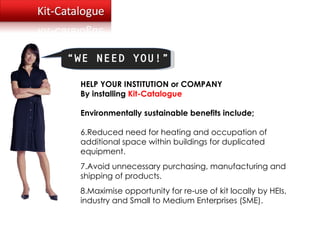 Loughborough University, UK “ WE NEED YOU!” HELP YOUR INSTITUTION or COMPANY  By installing  Kit-Catalogue Environmentally sustainable benefits include; Reduced need for heating and occupation of additional space within buildings for duplicated equipment. Avoid unnecessary purchasing, manufacturing and shipping of products.  Maximise opportunity for re-use of kit locally by HEIs, industry and Small to Medium Enterprises (SME). 