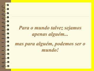 Para o mundo talvez sejamos apenas alguém... mas para alguém, podemos ser o mundo! 