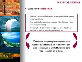 ¿Qué es un  ecosistema ? U 3: ECOSISTEMAS Cualquier comunidad biótica más o menos delimitada que vive en cierto ambiente. Es el conjunto formado por un sustrato físico (biotopo) y una parte viva (biocenosis).  Son ejemplos de ecosistema un lago, una zona litoral, una marisma, un área de bosque mediterráneo, etc.  P uesto que ningún organismo puede vivir fuera de su ambiente o sin relacionarse con otras especies, es la unidad funcional de la vida sostenible en la tierra.  