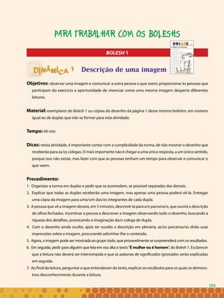 103
BOLESH 1
Descrição de uma imagem
Objetivos: observar uma imagem e comunicar a outra pessoa o que veem; proporcionar às pessoas que
participam do exercício a oportunidade de vivenciar como uma mesma imagem desperta diferentes
leituras.
Material: exemplares do Bolesh 1 ou cópias do desenho da página 1 desse mesmo boletim, em número
igual ao de duplas que irão se formar para esta atividade.
Tempo: 40 min
Dicas: nesta atividade, é importante contar com a cumplicidade da turma, de não mostrar o desenho que
receberão para as/os colegas. O mais importante não é chegar a uma única resposta, a um único sentido,
porque isso não existe, mas fazer com que as pessoas tenham um tempo para observar e comunicar o
que veem.
Procedimento:
1. Organizar a turma em duplas e pedir que se acomodem, se possível separadas das demais.
2. Explicar que todas as duplas receberão uma imagem, mas apenas uma pessoa poderá vê-la. Entregar
uma cópia da imagem para uma/um das/os integrantes de cada dupla.
3. A pessoa que vê a imagem deverá, em 5 minutos, descrevê-la para a/o parceira/o, que ouvirá a descrição
de olhos fechados. Incentivar a pessoa a descrever a imagem observando todo o desenho, buscando a
riqueza dos detalhes, provocando a imaginação da/o colega de dupla.
4. Com o desenho ainda oculto, após ter ouvido a descrição em plenária, as/os parceiras/os dirão suas
impressões sobre a imagem, procurando adivinhar-lhe o conteúdo.
5. Agora, a imagem pode ser mostrada ao grupo todo, que provavelmente se surpreenderá com os resultados.
6. Em seguida, pedir para alguém que leia em voz alta o texto“É mulher ou é homem”, do Bolesh 1. Esclarecer
que a leitura não deverá ser interrompida e que as palavras de significados ignorados serão explicadas
em seguida.
7. Ao final da leitura, perguntar o que entenderam do texto, explicar os vocábulos para os quais se demons-
trou desconhecimento durante a leitura.
11
Para trabalhar com os Boleshs
103
 