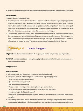 104
8. Pedir que comentem a relação percebida entre o desenho descrito antes e os achados da leitura do texto.
Fechamento:
Finalizar a dinâmica enfatizando que:
Toda imagem tem uma história para contar e é entendida de forma diferente de pessoa para pessoa. Vai1.	
depender das relações que a pessoa faz com o que conhece, sabe ou aprendeu sobre o que a imagem
mostra. Depende também daquele aspecto que pode ser uma luz, um gesto, um olhar, uma cor ou qual-
quer outra coisa que parta da imagem e dispare, na pessoa que a vê, lembranças de situações que serão
diferentes das de outras pessoas que estão observando a mesma imagem.
O aprendizado das normas sobre o que o homem e a mulher podem fazer é fruto das pressões sociais2.	
dominantes, que são aprendidas desde cedo, pelo encorajamento de brincadeiras diferentes para me-
ninas e para meninos, por exemplo, e que variam de lugar para lugar, de época para época. Para mais
informações, ver o texto da seção“Preconceitos e estereótipos”, no capítulo 2 deste Caderno.
Lendo imagens
Objetivo: trabalhar com a turma a leitura de imagens para melhor compreender seus significados.
Material: exemplares do Bolesh 1 ou cópias da página 2 desse mesmo boletim, em número igual ao de
estudantes da sala de aula.
Tempo: 45 min
Procedimento:
1. Solicitar que observem durante uns 3 minutos o desenho da página 2.
2. Em seguida, fazer um debate instigando a turma com as seguintes perguntas:
• O que está acontecendo nesta imagem?
• Que informações a imagem traz?
• Que personagem/ns ela mostra?
• Descrevam a(s) personagem(ns) e as situações em que se encontram.
• O que representa o homem que segura a máquina com braços mecânicos?
• E a movimentação das figuras de jovens?
• As situações apresentadas na imagem sugerem semelhanças com situações da vida real? Deem alguns
exemplos.
3. Solicitar a alguém que leia em voz alta o texto“As fôrmas e as diferenças: ninguém é pudim!”, que se en-
contra na página 2 do Bolesh 1. Explicar que a leitura não deverá ser interrompida e que as palavras de
22
104
 