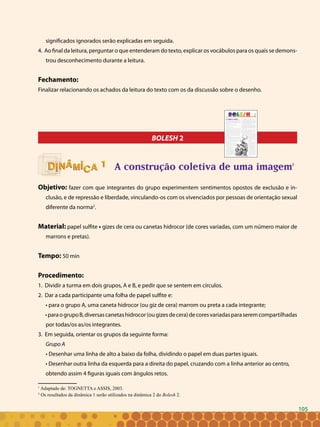 105
significados ignorados serão explicadas em seguida.
4. Ao final da leitura, perguntar o que entenderam do texto, explicar os vocábulos para os quais se demons-
trou desconhecimento durante a leitura.
Fechamento:
Finalizar relacionando os achados da leitura do texto com os da discussão sobre o desenho.
BOLESH 2
A construção coletiva de uma imagem1
Objetivo: fazer com que integrantes do grupo experimentem sentimentos opostos de exclusão e in-
clusão, e de repressão e liberdade, vinculando-os com os vivenciados por pessoas de orientação sexual
diferente da norma2
.
Material: papel sulfite • gizes de cera ou canetas hidrocor (de cores variadas, com um número maior de
marrons e pretas).
Tempo: 50 min
Procedimento:
1. Dividir a turma em dois grupos, A e B, e pedir que se sentem em círculos.
2. Dar a cada participante uma folha de papel sulfite e:
• para o grupo A, uma caneta hidrocor (ou giz de cera) marrom ou preta a cada integrante;
•paraogrupoB,diversascanetashidrocor(ougizesdecera)decoresvariadasparaseremcompartilhadas
por todas/os as/os integrantes.
3. Em seguida, orientar os grupos da seguinte forma:
Grupo A
• Desenhar uma linha de alto a baixo da folha, dividindo o papel em duas partes iguais.
• Desenhar outra linha da esquerda para a direita do papel, cruzando com a linha anterior ao centro,
obtendo assim 4 figuras iguais com ângulos retos.
1
Adaptado de: TOGNETTA e ASSIS, 2003.
2
Os resultados da dinâmica 1 serão utilizados na dinâmica 2 do Bolesh 2.
11
105
 