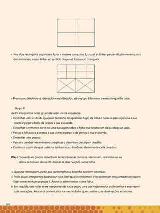 106
• Nos dois retângulos superiores, fazer a mesma coisa, isto é, cruzar as linhas perpendicularmente e, nos
dois inferiores, cruzar linhas no sentido diagonal, formando triângulos.
• Prosseguir, dividindo os retângulos e os triângulos, até o grupo B terminar o exercício que lhe cabe.
Grupo B
As/Os integrantes deste grupo deverão, nesta sequência:
• Desenhar um círculo de qualquer tamanho em qualquer lugar da folha e passá-la para a pessoa à sua
direita e pegar a folha da pessoa à sua esquerda.
• Desenhar livremente parte de uma paisagem sobre a folha que receberam da/o colega ao lado.
• Passar a folha para a pessoa à sua direita e pegar a da pessoa à sua esquerda.
• Desenhar uma pessoa.
• Passar e receber novamente e completar o desenho com algum detalhe.
• Continuar assim até que todas/os tenham contribuído no desenho de cada uma/um.
Obs.: Enquanto os grupos desenham, tente observar como se relacionam, seu interesse na
tarefa, se trocam ideias etc. Anotar as observações numa folha.
4. Quando terminarem, pedir que contemplem o desenho que têm em mãos.
5. Pedir às/aos integrantes do grupo A para dizer quais sentimentos lhes ocorreram enquanto desenhavam;
fazer o mesmo com o grupo B. Anote os sentimentos numa folha.
6. Em seguida, estimular as/os integrantes de cada grupo para que vejam todos os desenhos e expressem
suas sensações. Anotar os comentários na mesma folha que contém suas observações anteriores.
106
 