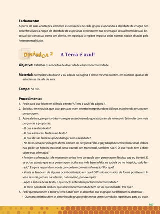 107
Fechamento:
A partir de suas anotações, comente as sensações de cada grupo, associando a liberdade de criação nos
desenhos livres à noção de liberdade de as pessoas expressarem sua orientação sexual homossexual, bis-
sexual ou transexual como um direito, em oposição à rigidez imposta pelas normas sociais ditadas pela
heterossexualidade.
A Terra é azul!
Objetivo: trabalhar os conceitos de diversidade e heteronormatividade.
Material: exemplares do Bolesh 2 ou cópias da página 1 desse mesmo boletim, em número igual ao de
estudantes da sala de aula.
Tempo: 50 min
Procedimento:
Pedir para que leiam em silêncio o texto“A Terra é azul!”da página 1.1.	
Solicitar, em seguida, que duas pessoas leiam o texto interpretando o diálogo, escolhendo uma ou um2.	
personagem.
Após a leitura, perguntar à turma o que entenderam do que acabaram de ler e ouvir. Estimular com mais3.	
perguntas e propostas:
• O que é real no texto?
• O que é irreal ou fantasia no texto?
• O que dessas fantasias pode dialogar com a realidade?
• No texto, uma personagem afirma em tom de pergunta:“Uai, e gay não pode ser herói nacional, lésbica
não pode ser heroína nacional, uma travesti, um transexual, também não?”. O que vocês têm a dizer
sobre essa afirmação?
• Releiam a afirmação:“Me mostre um único livro de escola com personagem lésbica, gay ou travesti. E,
se achar, aposto que essa personagem acaba sua vida bem infeliz, na cadeia ou no hospício, todo fer-
rado”. E agora respondam: vocês concordam com essa afirmação? Por quê?
• Vocês se lembram de alguma ocasião/situação em que LGBTs são mostrados de forma positiva em li-
vros, revistas, jornais, na internet, na televisão, por exemplo?
• Após a leitura desse texto, o que vocês entendem por heteronormatividade?
• O texto possibilita deduzir que a heteronormatividade tem de ser questionada? Por quê?
Pedir que relacionem o texto“ATerra é azul!”com os desenhos que os grupos A e B fizeram na dinâmica 1.4.	
• Que características têm os desenhos do grupo A (desenhos sem criatividade, repetitivos, para os quais
22
107
 