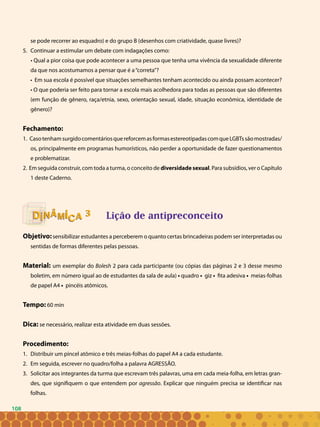 108
se pode recorrer ao esquadro) e do grupo B (desenhos com criatividade, quase livres)?
Continuar a estimular um debate com indagações como:5.	
• Qual a pior coisa que pode acontecer a uma pessoa que tenha uma vivência da sexualidade diferente
da que nos acostumamos a pensar que é a“correta”?
• Em sua escola é possível que situações semelhantes tenham acontecido ou ainda possam acontecer?
• O que poderia ser feito para tornar a escola mais acolhedora para todas as pessoas que são diferentes
(em função de gênero, raça/etnia, sexo, orientação sexual, idade, situação econômica, identidade de
gênero)?
Fechamento:
1. CasotenhamsurgidocomentáriosquereforcemasformasestereotipadascomqueLGBTssãomostradas/
os, principalmente em programas humorísticos, não perder a oportunidade de fazer questionamentos
e problematizar.
2. Em seguida construir, com toda a turma, o conceito de diversidade sexual. Para subsídios, ver o Capítulo
1 deste Caderno.
					 Lição de antipreconceito
Objetivo:sensibilizar estudantes a perceberem o quanto certas brincadeiras podem ser interpretadas ou
sentidas de formas diferentes pelas pessoas.
Material: um exemplar do Bolesh 2 para cada participante (ou cópias das páginas 2 e 3 desse mesmo
boletim, em número igual ao de estudantes da sala de aula) • quadro • giz • fita adesiva • meias-folhas
de papel A4 • pincéis atômicos.
Tempo: 60 min
Dica: se necessário, realizar esta atividade em duas sessões.
Procedimento:
Distribuir um pincel atômico e três meias-folhas do papel A4 a cada estudante.1.	
Em seguida, escrever no quadro/folha a palavra AGRESSÃO.2.	
Solicitar aos integrantes da turma que escrevam três palavras, uma em cada meia-folha, em letras gran-3.	
des, que signifiquem o que entendem por agressão. Explicar que ninguém precisa se identificar nas
folhas.
33
108
 