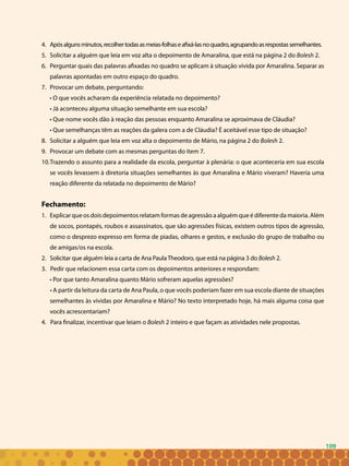 109
Apósalgunsminutos,recolhertodasasmeias-folhaseafixá-lasnoquadro,agrupandoasrespostassemelhantes.4.	
Solicitar a alguém que leia em voz alta o depoimento de Amaralina, que está na página 2 do5.	 Bolesh 2.
Perguntar quais das palavras afixadas no quadro se aplicam à situação vivida por Amaralina. Separar as6.	
palavras apontadas em outro espaço do quadro.
Provocar um debate, perguntando:7.	
• O que vocês acharam da experiência relatada no depoimento?
• Já aconteceu alguma situação semelhante em sua escola?
• Que nome vocês dão à reação das pessoas enquanto Amaralina se aproximava de Cláudia?
• Que semelhanças têm as reações da galera com a de Cláudia? É aceitável esse tipo de situação?
Solicitar a alguém que leia em voz alta o depoimento de Mário, na página 2 do8.	 Bolesh 2.
Provocar um debate com as mesmas perguntas do item 7.9.	
Trazendo o assunto para a realidade da escola, perguntar à plenária: o que aconteceria em sua escola10.	
se vocês levassem à diretoria situações semelhantes às que Amaralina e Mário viveram? Haveria uma
reação diferente da relatada no depoimento de Mário?
Fechamento:
Explicar que os dois depoimentos relatam formas de agressão a alguém que é diferente da maioria. Além1.	
de socos, pontapés, roubos e assassinatos, que são agressões físicas, existem outros tipos de agressão,
como o desprezo expresso em forma de piadas, olhares e gestos, e exclusão do grupo de trabalho ou
de amigas/os na escola.
Solicitar que alguém leia a carta de Ana PaulaTheodoro, que está na página 3 do2.	 Bolesh 2.
3. Pedir que relacionem essa carta com os depoimentos anteriores e respondam:
• Por que tanto Amaralina quanto Mário sofreram aquelas agressões?
• A partir da leitura da carta de Ana Paula, o que vocês poderiam fazer em sua escola diante de situações
semelhantes às vividas por Amaralina e Mário? No texto interpretado hoje, há mais alguma coisa que
vocês acrescentariam?
4. Para finalizar, incentivar que leiam o Bolesh 2 inteiro e que façam as atividades nele propostas.
109
 