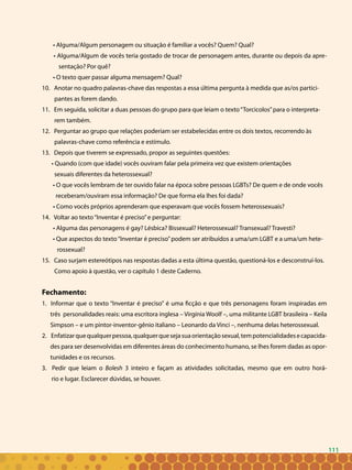 111
• Alguma/Algum personagem ou situação é familiar a vocês? Quem? Qual?
• Alguma/Algum de vocês teria gostado de trocar de personagem antes, durante ou depois da apre-
sentação? Por quê?
• O texto quer passar alguma mensagem? Qual?
10. Anotar no quadro palavras-chave das respostas a essa última pergunta à medida que as/os partici-
pantes as forem dando.
11. Em seguida, solicitar a duas pessoas do grupo para que leiam o texto“Torcicolos”para o interpreta-
rem também.
12. Perguntar ao grupo que relações poderiam ser estabelecidas entre os dois textos, recorrendo às
palavras-chave como referência e estímulo.
13. Depois que tiverem se expressado, propor as seguintes questões:
• Quando (com que idade) vocês ouviram falar pela primeira vez que existem orientações
sexuais diferentes da heterossexual?
• O que vocês lembram de ter ouvido falar na época sobre pessoas LGBTs? De quem e de onde vocês
receberam/ouviram essa informação? De que forma ela lhes foi dada?
• Como vocês próprios aprenderam que esperavam que vocês fossem heterossexuais?
14. Voltar ao texto“Inventar é preciso”e perguntar:
• Alguma das personagens é gay? Lésbica? Bissexual? Heterossexual? Transexual? Travesti?
• Que aspectos do texto“Inventar é preciso”podem ser atribuídos a uma/um LGBT e a uma/um hete-
rossexual?
15. Caso surjam estereótipos nas respostas dadas a esta última questão, questioná-los e desconstruí-los.
Como apoio à questão, ver o capítulo 1 deste Caderno.
Fechamento:
1. Informar que o texto “Inventar é preciso” é uma ficção e que três personagens foram inspiradas em
três personalidades reais: uma escritora inglesa – Virgínia Woolf –, uma militante LGBT brasileira – Keila
Simpson – e um pintor-inventor-gênio italiano – Leonardo da Vinci –, nenhuma delas heterossexual.
2. Enfatizarquequalquerpessoa,qualquerquesejasuaorientaçãosexual,tempotencialidadesecapacida-
des para ser desenvolvidas em diferentes áreas do conhecimento humano, se lhes forem dadas as opor-
tunidades e os recursos.
3. Pedir que leiam o Bolesh 3 inteiro e façam as atividades solicitadas, mesmo que em outro horá-
rio e lugar. Esclarecer dúvidas, se houver.
111
 