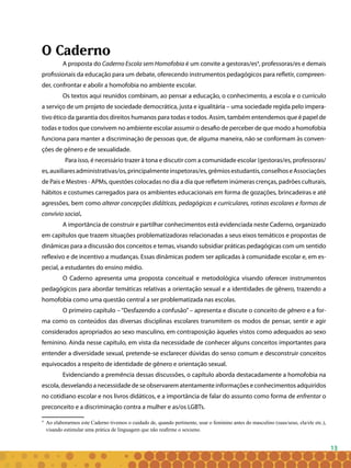 13
O Caderno
A proposta do Caderno Escola sem Homofobia é um convite a gestoras/es4
, professoras/es e demais
profissionais da educação para um debate, oferecendo instrumentos pedagógicos para refletir, compreen-
der, confrontar e abolir a homofobia no ambiente escolar.
Os textos aqui reunidos combinam, ao pensar a educação, o conhecimento, a escola e o currículo
a serviço de um projeto de sociedade democrática, justa e igualitária – uma sociedade regida pelo impera-
tivo ético da garantia dos direitos humanos para todas e todos. Assim, também entendemos que é papel de
todas e todos que convivem no ambiente escolar assumir o desafio de perceber de que modo a homofobia
funciona para manter a discriminação de pessoas que, de alguma maneira, não se conformam às conven-
ções de gênero e de sexualidade.
Para isso, é necessário trazer à tona e discutir com a comunidade escolar (gestoras/es, professoras/
es,auxiliaresadministrativas/os,principalmenteinspetoras/es,grêmiosestudantis,conselhoseAssociações
de Pais e Mestres - APMs, questões colocadas no dia a dia que refletem inúmeras crenças, padrões culturais,
hábitos e costumes carregados para os ambientes educacionais em forma de gozações, brincadeiras e até
agressões, bem como alterar concepções didáticas, pedagógicas e curriculares, rotinas escolares e formas de
convívio social.
A importância de construir e partilhar conhecimentos está evidenciada neste Caderno, organizado
em capítulos que trazem situações problematizadoras relacionadas a seus eixos temáticos e propostas de
dinâmicas para a discussão dos conceitos e temas, visando subsidiar práticas pedagógicas com um sentido
reflexivo e de incentivo a mudanças. Essas dinâmicas podem ser aplicadas à comunidade escolar e, em es-
pecial, a estudantes do ensino médio.
O Caderno apresenta uma proposta conceitual e metodológica visando oferecer instrumentos
pedagógicos para abordar temáticas relativas a orientação sexual e a identidades de gênero, trazendo a
homofobia como uma questão central a ser problematizada nas escolas.
O primeiro capítulo – “Desfazendo a confusão” – apresenta e discute o conceito de gênero e a for-
ma como os conteúdos das diversas disciplinas escolares transmitem os modos de pensar, sentir e agir
considerados apropriados ao sexo masculino, em contraposição àqueles vistos como adequados ao sexo
feminino. Ainda nesse capítulo, em vista da necessidade de conhecer alguns conceitos importantes para
entender a diversidade sexual, pretende-se esclarecer dúvidas do senso comum e desconstruir conceitos
equivocados a respeito de identidade de gênero e orientação sexual.
Evidenciando a premência dessas discussões, o capítulo aborda destacadamente a homofobia na
escola, desvelando a necessidade de se observarem atentamente informações e conhecimentos adquiridos
no cotidiano escolar e nos livros didáticos, e a importância de falar do assunto como forma de enfrentar o
preconceito e a discriminação contra a mulher e as/os LGBTs.
4
	 Ao elaborarmos este Caderno tivemos o cuidado de, quando pertinente, usar o feminino antes do masculino (suas/seus, ela/ele etc.),
visando estimular uma prática de linguagem que não reafirme o sexismo.
 