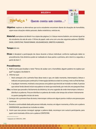 112
BOLESH 4
Quem conta um conto...3
Objetivo: explorar as alternativas que as/os estudantes encontram diante de situações de homofobia,
sejam essas situações relatos pessoais, dados estatísticos, notícias etc.
Material: exemplares do Bolesh 4 ou cópias das páginas 2 e 3 desse mesmo boletim, em número igual ao
de estudantes da sala de aula • 5 fichas de papel, cada uma com uma das seguintes palavras: DIVERSI-
DADE, CONTESTAR, TRANSFORMAR, SOLIDARIEDADE, DIREITOS HUMANOS.
Tempo: 60 min
Dicas: é desejável a participação da classe durante a leitura individual, conforme explicação dada no
procedimento. Esta dinâmica pode ser realizada em duas partes: a primeira, até o item 6; a segunda, a
partir do item 7.
Procedimento:
Pedir à turma para localizar o texto “Temos de acabar com a homofobia: alguém poderia me explicar por1.	
quê?”na página 2 do Bolesh 4.
2. Informar que:
Você começará a ler a primeira frase desse texto e que, em dado momento, interromperá a leitura e•	
indicará uma pessoa para continuá-la. A interrupção da leitura se dará no começo, meio ou final da frase.
A qualquer momento, mostrará a essa pessoa uma palavra que terá de ser incluída no relato. A pessoa•	
que estiver lendo deverá incluir essa palavra no texto que está lendo, por meio de uma pequena frase.
Obs.: no boxe que precede o fechamento da dinâmica, há uma sugestão de onde interromper a leitura e
distribuir as palavras. Procure distribuir as palavras de modo a dar tempo de se lerem inteiramente
os quatro parágrafos iniciais do texto.
3. Começar a ler a primeira frase do texto, interromper a leitura em algum ponto e indicar uma pessoa para
continuar.
4. Durante a continuidade dada pela pessoa indicada, mostrar, em algum momento, a ficha com a palavra
DIVERSIDADE, que deverá ser incluída no relato.
5. Assim que essa pessoa conseguir agregar a palavra dada, recomeçar com outra/o participante, para
quem será mostrada a ficha com a palavra CONTESTAR.
11
3
Adaptado de COIRANO, 2009.
112
 