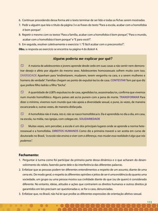113
6. Continuar procedendo dessa forma até o texto terminar de ser lido e todas as fichas serem mostradas.
7. Pedir a alguém que leia o título da página 3 e as frases do texto“Para a escola, acabar com a homofobia
é bom porque”.
8. Repetir o mesmo com os textos“Para a família, acabar com a homofobia é bom porque”,“Para o mundo,
acabar com a homofobia é bom porque”e“E para você?”.
9. Em seguida, resolver coletivamente o exercício 1:“É fácil acabar com o preconceito?”.
Obs.: a resposta ao exercício se encontra na página 4 do Bolesh 4.
Alguém poderia me explicar por quê?
	 A maioria de adolescentes e jovens aprende desde cedo em suas casas a não sentir nem demons-
trar desejo e afeto por alguém do mesmo sexo. Adolescentes homossexuais sofrem muito com isso.
DIVERSIDADE Apanham para “endireitarem, mudarem, terem vergonha na cara, e a serem mulheres e
homens de verdade”. Famílias chegam ao ponto de expulsá-las/os de casa. CONTESTAR Tem pai que diz
que prefere filho ladrão a filho“bicha”.
	 A quantidade de LGBTs expulsas/os de casa, agredidas/os, assassinadas/os, confirma que vivemos
num mundo homofóbico. Alguns países até as/os punem com a pena de morte. TRANSFORMAR Para
dizer o mínimo, vivemos num mundo que não apoia a diversidade sexual, e pune, às vezes, de maneira
escancarada e, outras vezes, de maneira disfarçada.
	 A homofobia não é inata, isto é, não se nasce homofóbica/o. Ela é aprendida no dia a dia, em casa,
na escola, na mídia, nas igrejas, com colegas etc. SOLIDARIEDADE
	 Muitas vezes, sem perceber, a escola é um dos principais lugares onde se aprende a norma hete-
rossexual e a homofobia. DIREITOS HUMANOS Como diz a primeira travesti a ser aceita em curso de
doutorado no Brasil, “a escola não ensina a viver com a diferença, mas mudar essa realidade é algo que nós
podemos”.
Fechamento:
1. Perguntar à turma como foi participar da primeira parte dessa dinâmica e o que acharam do desen-
volvimento do relato, fazendo parte dele e da interferência das diferentes palavras.
2. Enfatizar que as pessoas podem ter diferentes entendimentos a respeito de um assunto, diante de uma
cena etc. De modo geral, o respeito às diferentes opiniões e jeitos de ser é uma evidência do quanto uma
sociedade, um grupo ou uma pessoa mostra sua civilidade diante do que (ou de quem) é considerado
diferente. No entanto, ideias, atitudes e ações que contrariem os direitos humanos e outros direitos já
garantidos em leis precisam ser questionadas e, se for o caso, denunciadas.
3. Enfatizar que, no Brasil, não há lei que proíbe as diferentes expressões de orientação afetivo-sexual.
113
 