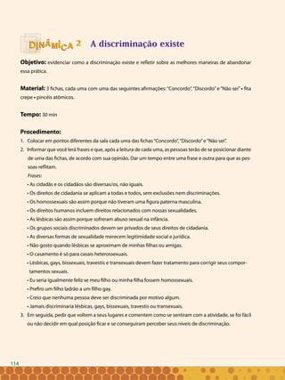 114
A discriminação existe
Objetivo: evidenciar como a discriminação existe e refletir sobre as melhores maneiras de abandonar
essa prática.
Material: 3 fichas, cada uma com uma das seguintes afirmações: “Concordo”, “Discordo”e “Não sei”• fita
crepe • pincéis atômicos.
Tempo: 30 min
Procedimento:
Colocar em pontos diferentes da sala cada uma das fichas“Concordo”,“Discordo”e“Não sei”.1.	
Informar que você lerá frases e que, após a leitura de cada uma, as pessoas terão de se posicionar diante2.	
de uma das fichas, de acordo com sua opinião. Dar um tempo entre uma frase e outra para que as pes-
soas reflitam.
Frases:
• As cidadãs e os cidadãos são diversas/os, não iguais.
• Os direitos de cidadania se aplicam a todas e todos, sem exclusões nem discriminações.
• Os homossexuais são assim porque não tiveram uma figura paterna masculina.
• Os direitos humanos incluem direitos relacionados com nossas sexualidades.
• As lésbicas são assim porque sofreram abuso sexual na infância.
• Os grupos sociais discriminados devem ser privados de seus direitos de cidadania.
• As diversas formas de sexualidade merecem legitimidade social e jurídica.
• Não gosto quando lésbicas se aproximam de minhas filhas ou amigas.
• O casamento é só para casais heterossexuais.
• Lésbicas, gays, bissexuais, travestis e transexuais devem fazer tratamento para corrigir seus compor-
tamentos sexuais.
• Eu seria igualmente feliz se meu filho ou minha filha fossem homossexuais.
• Prefiro um filho ladrão a um filho gay.
• Creio que nenhuma pessoa deve ser discriminada por motivo algum.
• Jamais discriminaria lésbicas, gays, bissexuais, travestis ou transexuais.
3. Em seguida, pedir que voltem a seus lugares e comentem como se sentiram com a atividade, se foi fácil
ou não decidir em qual posição ficar e se conseguiram perceber seus níveis de discriminação.
22
114
 