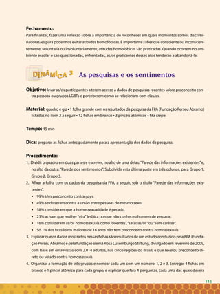 115
Fechamento:
Para finalizar, fazer uma reflexão sobre a importância de reconhecer em quais momentos somos discrimi-
nadoras/es para podermos evitar atitudes homofóbicas. É importante saber que consciente ou inconscien-
temente, voluntaria ou involuntariamente, atitudes homofóbicas são praticadas. Quando ocorrem no am-
biente escolar e são questionadas, enfrentadas, as/os praticantes desses atos tenderão a abandoná-la.
As pesquisas e os sentimentos
Objetivo: levar as/os participantes a terem acesso a dados de pesquisas recentes sobre preconceito con-
tra pessoas ou grupos LGBTs e perceberem como se relacionam com elas/es.
Material: quadro e giz • 1 folha grande com os resultados da pesquisa da FPA (Fundação Perseu Abramo)
listados no item 2 a seguir • 12 fichas em branco • 3 pincéis atômicos • fita crepe.
Tempo: 45 min
Dica: preparar as fichas antecipadamente para a apresentação dos dados da pesquisa.
Procedimento:
1. Dividir o quadro em duas partes e escrever, no alto de uma delas:“Parede das informações existentes”e,
no alto da outra: “Parede dos sentimentos”. Subdividir esta última parte em três colunas, para Grupo 1,
Grupo 2, Grupo 3.
2. Afixar a folha com os dados da pesquisa da FPA, a seguir, sob o título “Parede das informações exis-
tentes”.
99% têm preconceito contra gays.•	
49% se disseram contra a união entre pessoas do mesmo sexo.•	
58% consideram que a homossexualidade é pecado.•	
23% acham que mulher“vira”lésbica porque não conheceu homem de verdade.•	
16% consideram as/os homossexuais como“doentes”,“safadas/os”ou“sem caráter”.•	
Só 1% dos brasileiros maiores de 16 anos não tem preconceito contra homossexuais. •	
3. Explicar que os dados mostrados nessas fichas são resultados de um estudo conduzido pela FPA (Funda-
ção Perseu Abramo) e pela fundação alemã Rosa Luxemburgo Stiftung, divulgado em fevereiro de 2009,
com base em entrevistas com 2.014 adultos, nas cinco regiões do Brasil, e que revelou preconceito di-
reto ou velado contra homossexuais.
4. Organizar a formação de três grupos e nomear cada um com um número: 1, 2 e 3. Entregar 4 fichas em
branco e 1 pincel atômico para cada grupo, e explicar que fará 4 perguntas, cada uma das quais deverá
33
115
 