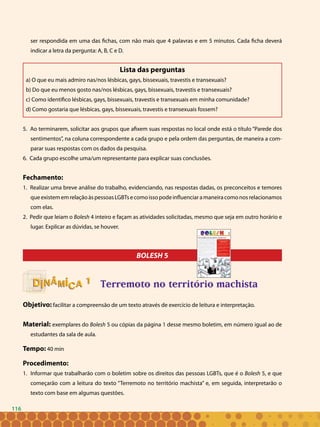116
ser respondida em uma das fichas, com não mais que 4 palavras e em 5 minutos. Cada ficha deverá
indicar a letra da pergunta: A, B, C e D.
Lista das perguntas
a) O que eu mais admiro nas/nos lésbicas, gays, bissexuais, travestis e transexuais?
b) Do que eu menos gosto nas/nos lésbicas, gays, bissexuais, travestis e transexuais?
c) Como identifico lésbicas, gays, bissexuais, travestis e transexuais em minha comunidade?
d) Como gostaria que lésbicas, gays, bissexuais, travestis e transexuais fossem?
5. Ao terminarem, solicitar aos grupos que afixem suas respostas no local onde está o título “Parede dos
sentimentos”, na coluna correspondente a cada grupo e pela ordem das perguntas, de maneira a com-
parar suas respostas com os dados da pesquisa.
6. Cada grupo escolhe uma/um representante para explicar suas conclusões.
Fechamento:
1. Realizar uma breve análise do trabalho, evidenciando, nas respostas dadas, os preconceitos e temores
queexistememrelaçãoàspessoasLGBTsecomoissopodeinfluenciaramaneiracomonosrelacionamos
com elas.
2. Pedir que leiam o Bolesh 4 inteiro e façam as atividades solicitadas, mesmo que seja em outro horário e
lugar. Explicar as dúvidas, se houver.
BOLESH 5
Terremoto no território machista
Objetivo: facilitar a compreensão de um texto através de exercício de leitura e interpretação.
Material: exemplares do Bolesh 5 ou cópias da página 1 desse mesmo boletim, em número igual ao de
estudantes da sala de aula.
Tempo: 40 min
Procedimento:
Informar que trabalharão com o boletim sobre os direitos das pessoas LGBTs, que é o1.	 Bolesh 5, e que
começarão com a leitura do texto “Terremoto no território machista” e, em seguida, interpretarão o
texto com base em algumas questões.
11
116
 
