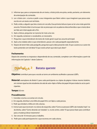 117
Informar que, para a compreensão de um texto, o título já dá uma pista, sendo, portanto, um elemento2.	
de antecipação do conteúdo.
Ler o título com a turma e pedir a seus integrantes que falem sobre o que imaginam que possa estar3.	
escrito em um texto com tal título.
Pedir, então, a alguém que leia o texto em voz alta. Essa primeira leitura é para se ter uma visão geral do4.	
assunto. Portanto dizer à turma que não se preocupe com as palavras desconhecidas e que o texto deve
ser lido sem interrupção até o fim.
Após a leitura, perguntar se é preciso ler mais uma vez.5.	
Em seguida, esclarecer o vocabulário, se necessário.6.	
Perguntar o que entenderam do texto de modo geral e qual seu assunto principal.7.	
Após uma rodada sobre o que entenderam, passar a ler cada parágrafo separadamente.8.	
Depois de terem lido cada parágrafo, perguntar qual a ideia presente nele. O que a autora ou o autor do9.	
texto pretende com tal ideia? O que vocês acham que ela/e quis dizer?
Fechamento:
Depois de comentar as respostas e dependendo de seu conteúdo, completar com informações a partir da
informações do Capítulo 1 deste Caderno.
Batata quente
Objetivo: contribuir para que a escola se torne um ambiente acolhedor a pessoas LGBTs.
Material: exemplares do Bolesh 5 para cada participante ou cópias da página 4 desse mesmo boletim,
em número igual ao de estudantes da sala de aula • lápis e folhas de papel A4 para todas/os as/os parti-
cipantes.
Tempo: 50 min
Procedimento:
1. Convidar a turma a se sentar em círculo.
2. Em seguida, distribuir uma folha de papel A4 e um lápis a cada pessoa.
3. Pedir que dividam a folha em três colunas.
4. Instruir para que escrevam: na coluna da esquerda, sobre“Como as pessoas LGBTs são tratadas hoje”; na
da direita, sobre“Como deverão ser tratadas”; e, na do centro, sobre“O que posso fazer para contribuir
para a mudança desse tratamento”.
5. Dar cerca de 10 minutos para o trabalho.
6. Pedir para cada participante ler o que escreveu em cada coluna.
22
117
 