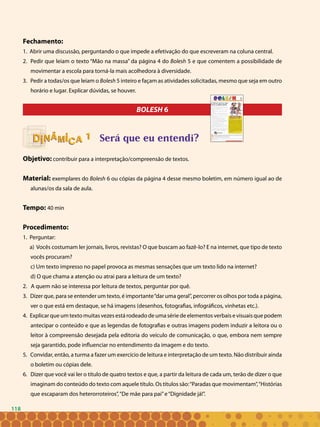 118
Fechamento:
1. Abrir uma discussão, perguntando o que impede a efetivação do que escreveram na coluna central.
2. Pedir que leiam o texto “Mão na massa” da página 4 do Bolesh 5 e que comentem a possibilidade de
movimentar a escola para torná-la mais acolhedora à diversidade.
3. Pedir a todas/os que leiam o Bolesh 5 inteiro e façam as atividades solicitadas, mesmo que seja em outro
horário e lugar. Explicar dúvidas, se houver.
BOLESH 6
Será que eu entendi?
Objetivo: contribuir para a interpretação/compreensão de textos.
Material: exemplares do Bolesh 6 ou cópias da página 4 desse mesmo boletim, em número igual ao de
alunas/os da sala de aula.
Tempo: 40 min
Procedimento:
1. Perguntar:
a) Vocês costumam ler jornais, livros, revistas? O que buscam ao fazê-lo? E na internet, que tipo de texto
vocês procuram?
c) Um texto impresso no papel provoca as mesmas sensações que um texto lido na internet?
d) O que chama a atenção ou atrai para a leitura de um texto?
2. A quem não se interessa por leitura de textos, perguntar por quê.
3. Dizer que, para se entender um texto, é importante“dar uma geral”, percorrer os olhos por toda a página,
ver o que está em destaque, se há imagens (desenhos, fotografias, infográficos, vinhetas etc.).
4. Explicar que um texto muitas vezes está rodeado de uma série de elementos verbais e visuais que podem
antecipar o conteúdo e que as legendas de fotografias e outras imagens podem induzir a leitora ou o
leitor à compreensão desejada pela editoria do veículo de comunicação, o que, embora nem sempre
seja garantido, pode influenciar no entendimento da imagem e do texto.
5. Convidar, então, a turma a fazer um exercício de leitura e interpretação de um texto. Não distribuir ainda
o boletim ou cópias dele.
6. Dizer que você vai ler o título de quatro textos e que, a partir da leitura de cada um, terão de dizer o que
imaginam do conteúdo do texto com aquele título. Os títulos são:“Paradas que movimentam”,“Histórias
que escaparam dos heterorroteiros”,“De mãe para pai”e“Dignidade já!”.
11
118
 