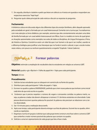 119
7. Em seguida, distribuir o boletim e pedir que leiam em silêncio os 4 textos em questão e respondam aos
respectivos exercícios“Vapt Vupt”.
8. Perguntar qual a ideia principal de cada notícia e discutir as respostas às perguntas.
Fechamento:
A dinâmica coloca em discussão alguns dos diferentes tipos de arranjos familiares, além daquele aprovado
pela sociedade em geral: o formado por um casal heterossexual. Comente com a turma que,“se analisarmos
com mais atenção os livros didáticos, por exemplo, veremos que eles constantemente veiculam uma ideia
de família formada por um casal adulto heterossexual com filhos. Esse é o modelo em torno do qual giram
as situações apresentadas como exemplos nas aulas de todas as disciplinas, de Língua Portuguesa a Física,
de História a Química. Constrói-se assim um ideal do que é ser homem e do que é ser mulher, usando-se
a diferença biológica para justificar uma hierarquia que no fundo é social e cultural, e que a escola muitas
vezes reitera, com pouco ou nenhum questionamento a respeito”(Capítulo 1 deste Caderno).
Formar palavras
Objetivo: estimular a ampliação do vocabulário das/os estudantes em relação ao universo LGBT.
Material: quadro • giz • flipchart • 1 folha de papel A4 • 1 lápis para cada participante.
Tempo: 30 min
Procedimento:
1. Solicitar às/aos estudantes que se coloquem em semicírculo na frente do quadro.
2. Distribuir para cada participante 1 folha de papel e 1 lápis.
3. Escrever no quadro a palavra DIVERSIDADE, pedindo que criem novas palavras que tenham como inicial
cada letra da que está escrita no quadro.
4. Esclarecer que é preciso respeitar o número de vogais e consoantes contidas na palavra matriz, ou
seja, as palavras criadas não devem ultrapassar o número (11) de letras existentes em diversidade. Cada
pessoa deverá escrever quantas palavras for possível. As palavras não precisam se relacionar com o ter-
mo diversidade.
5. Dar 10 minutos para a realização dessa tarefa.
6. Após esse tempo, cada participante deverá entregar sua lista de palavras. Escrevê-las no quadro, elimi-
nando as repetições.
7. Organizar a turma em grupos e solicitar que cada grupo tente construir uma frase sobre o universo LGBT
que contenha o maior número possível das palavras que constam no quadro.
8. Solicitar a uma/um representante de cada grupo que leia a frase criada.
22
119
 