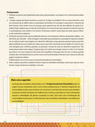 120
Fechamento:
1. Enfatizar os pontos mais significativos das frases apresentadas e sua relação com o tema da diversidade
sexual.
2. A seguir, propor que façam juntas/os o exercício “Se ligue nos detalhes”. Vai ser muito divertido e será
um momento de se refletir sobre os estereótipos de famílias. Por exemplo: se apontarem o desenho de
dois homens como sendo o de um casal gay, quem garante que não são duas lésbicas de calças com-
pridas? Então, explicar que se trata de convenções e se convencionou que, quando se trata de casal, ele
é constituído por uma mulher e um homem. Entretanto, existem outros tipos de casais cujas/os filhas/
os são muito bem criadas/os.
3. Comentar que quem tiver oportunidade de observar, em transportes coletivos de grandes cidades – em
São Paulo, por exemplo – onde há lugares reservados para passageiras e passageiros“especiais”, poderá
ver um adesivo sobre esses lugares com desenhos referentes a essas pessoas especiais: para as que têm
alguma deficiência (uma cadeira de rodas); para as que têm mais de 60 anos de idade (um homem com
uma bengala); para mulheres grávidas ou portando crianças de colo (os desenhos respectivos). Três
coisas passam pela nossa cabeça: 1) parece que é só mulher que carrega criança no colo; 2) um homem
que estiver com uma criança no colo vai ter de se equilibrar muito para não cair com a criança, quando
o ônibus der uma freada brusca ou entrar numa curva mais fechada; 3) homens com criança no colo não
pegam transporte coletivo.
	 Problematizar com a turma essas convenções baseadas em estereótipos.
4. Pedir a todas/os que leiam o Bolesh 6 inteiro e façam as atividades solicitadas, mesmo que seja em outro
horário e lugar. Esclarecer as dúvidas, se houver.
Mais uma sugestão:
Ao longo das atividades relacionadas com o Projeto Escola Sem Homofobia pode-se
sugerir às/aos estudantes, bem como às/aos professoras/es e demais integrantes da
comunidade escolar, que montem um mural com uma lista dos serviços que atendam
a pessoas vivendo situações de violência por motivos associados às suas orientações
sexuais e identidades de gênero (supostas ou não). Será mais uma contribuição da
comunidade escolar para o enfrentamento da homofobia, lesbofobia e transfobia em
sua localidade.
120
 