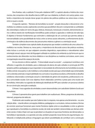 14
Para finalizar, sob o subtítulo “A luta pela cidadania LGBT”, o capítulo aborda a história dos movi-
mentos, das conquistas e dos desafios das/os LGBTs por sua cidadania, no Brasil e em outros países, reve-
lando a importância da inserção desse grupo nos planos das políticas públicas nas várias áreas e níveis,
entre os quais a escola.
O segundo capítulo – “Retratos da homofobia na escola” – propõe desocultar e desconstruir a ho-
mofobia no cotidiano escolar, explorando conceitos que possibilitem discutir e compreender as sutilidades
dos estereótipos criados em torno de gays, lésbicas, bissexuais, transexuais e travestis, demonstrando co-
mo o silêncio diante de manifestações homofóficas pode conduzir a agressões e violências de todo tipo.
O objetivo é fornecer fundamentos que estimulem a elaboração de um currículo que permita adotar a
transversalidade como possibilidade de incluir, entre os temas sociais relevantes, o enfrentamento da dis-
criminação e da violência decorrentes dos preconceitos relativos a gênero e a orientação sexual.
Também compõem esse capítulo dados de pesquisas que revelam a existência de uma cultura ho-
mofóbica nas escolas. Destaca-se, nessa parte, a importância da discussão acerca das práticas escolares,
nelas incluso o currículo, em que subjazem conceitos dogmáticos, especulativos e naturalizantes sobre
orientação sexual, seja por meio da linguagem utilizada no cotidiano do ambiente ou da forma em que os
conhecimentos são oferecidos nos livros didáticos e nas disciplinas ou matérias curriculares, assim como
na organização sexual dos espaços da escola.
Em seu terceiro e último capítulo –“A diversidade sexual na escola”–, a proposta é contribuir, com
reflexões e sugestões de atividades, para a elaboração de planos de ação voltados à construção de PPPs
(projetos político-pedagógicos) que respondam à necessidade de enfrentamento da homofobia na escola.
A idéia central, nessa parte, é a de mobilizar a comunidade escolar para que a diversidade seja contemplada
com as devidas extensão e responsabilidade nos currículos e nas práticas escolares, enfrentando os desafios
cotidianos relacionados à orientação sexual e à identidade de gênero de estudantes, professoras/es e to-
da a comunidade escolar. Com esse objetivo, foram elaborados caminhos e pistas para uma escola sem
homofobia, imbricados na sugestão de elaboração detalhada de PPP para subsidiar um processo coletivo
de sua construção, execução e avaliação.
O Anexo 1 traz sugestões de atividades a serem desenvolvidas com cada Bolesh (Boletim Escola sem
Homofobia).
O Anexo 2 apresenta dicas gerais para trabalhar com audiovisuais (filmes, programas de televisão,
internet), programas de rádio etc.
Finalmente vale ressaltar que este Caderno não é a resposta, mas apenas uma ferramenta – ou uma
coleção delas – visando alterar concepções didáticas, pedagógicas e curriculares, rotinas escolares e formas
de convívio social que funcionam para manter fronteiras rígidas entre as sexualidades e entre os gêneros
que reproduzem a homofobia no ambiente escolar, de onde são também retransmitidas aos demais ambi-
entes sociais. A ideia é fazer com que se percebam as situações em que essas fronteiras são demarcadas e a
homofobia é reproduzida, e se aprenda com elas, também propondo novas formas de argumentação, mo-
bilizando e multiplicando práticas e linguagens que abram possibilidades de contribuir com a construção
 