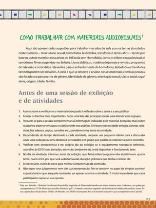 123
COMO TRABALHAR COM MATERIAIS AUDIOVISUAIS1
Aqui são apresentadas sugestões para trabalhar nas salas de aula com os temas abordados
neste Caderno – diversidade sexual, homofobia, lesbofobia, transfobia e temas afins – tendo por
baseosoutrosmateriaiseducativosdokitEscolasemHomofobia,comoosvídeoseoaudiovisual,e
também os filmes sugeridos nos Boleshs. Livros didáticos, matérias de jornais e revistas, programas
de televisão e noticiários relevantes para o enfrentamento da homofobia, lesbofobia e transfobia
também podem ser incluídos. A ideia é que se observe e analise, nesses materiais, como as pessoas
são focadas na perspectiva de gênero, identidade de gênero, orientação sexual, classe social, raça/
etnia, origem, idade, família.
Antes de uma sessão de exibição
e de atividades
Assistir/ouvir e verificar se o material é adequado à reflexão sobre o tema e a seu público.1.	
Anotar os trechos mais importantes. Fazer uma lista das principais ideias para discutir com o grupo.2.	
Preparar-se para a sessão: complementar as informações indicadas pelo material, pesquisar mais sobre3.	
o assunto, trazer o tema para o cotidiano de seu público. Se houver necessidade de lápis, canetas colo-
ridas, fita adesiva, cópias, cartolina etc., providenciá-los antes da atividade.
Dependendo do tempo destinado a cada atividade, preparar um pequeno roteiro para a discussão4.	
após uma exibição ou uma dinâmica de trabalho em grupo que poderá se estender a outro encontro.
Verificar com antecedência e no próprio dia da exibição se o equipamento necessário (televisão,5.	
aparelho de DVD/som, tomadas, extensão, benjamim etc.) está disponível e funcionando bem.
No dia da atividade, informar, antes da exibição, qual filme/vídeo/programa irão assistir/ouvir, qual o6.	
tema, quem o fez, por que será exibido/ouvido, duração, prêmio/s que tenha recebido etc.
Se necessário, exibir de novo para melhor compreensão do conteúdo.7.	
Não expor seus julgamentos nem dar sua interpretação. Pôr-se também no papel de simples ouvinte/8.	
espectadora/or que, naquele momento, vai apenas orientar a atividade. É muito importante que cada
participante expresse sua opinião.
1
Veja, nos Boleshs – Boletins Escola sem Homofobia, sugestões de filmes relacionados aos temas tratados neste Caderno e, nos guias que
acompanham os DVDs Boneca na mochila, Medo de quê? e Torpedo, conceitos/sugestões de dinâmicas/atividades/discussões a serem fei-
tas a partir da exibição desses DVDs. Os Boleshs e os DVDs fazem parte do kit de material educativo que acompanham este Caderno.
123
 