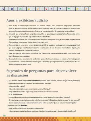 124
Após a exibição/audição
Pedir às/aos ouvintes/espectadoras/es sua opinião sobre a obra (conteúdo, linguagem), perguntar1.	
quais os temas abordados, qual situação chamou mais sua atenção, que personagem/ns acharam mais
(e menos) importantes/interessantes. Relacionar com as questões de raça/etnia, gênero, idade.
À medida que os temas forem surgindo, escrevê-los no quadro ou em uma cartolina. Acrescentar outros2.	
que você julgar importantes e que não tenham sido citados.
Dependendo do tema, solicitar que cada uma/um pense em alguma situação em que ele esteja presente3.	
(filme, novela, livro, revista, conversa com vizinha/o etc.).
Dependendo do tema e do tempo disponível, dividir o grupo de participantes em subgrupos. Pedir4.	
que cada subgrupo escolha alguém para ler as conclusões de sua discussão interna. Fazer, depois, uma
plenária para extrair as conclusões coletivas.
Você, ou qualquer participante, pode fazer um “Caderno de memória das atividades e discussões”, que5.	
ficará disponível para a classe.
Os resultados desse levantamento podem ser apresentados para a classe ou escola na forma de painéis6.	
ou jornal mural e ser desdobrados em redações e desenhos que representem, do ponto de vista de cada
pessoa, a violência contra LGBTs.
Sugestões de perguntas para desenvolver
as discussões
Se o material exibido trata de1.	 relacionamentos (namoro, beijo, carinhos, primeira relação sexual, prazer etc.):
• Quem está mais à vontade nesse relacionamento? Por quê?
• Quem conduz a ação?
• Quem toma iniciativas para esse relacionamento? Por quê?
• O que os adolescentes esperam quando iniciam um relacionamento?
• E as adolescentes?
• O que há de diferente entre os e as adolescentes nesse aspecto? O que há em comum?
• O material apresenta relacionamentos entre homossexuais, lésbicas, travestis, transexuais? Se não, por quê?
Como se costuma reagir a relacionamentos como estes na escola? Quais as suas opiniões a respeito?
2. Se a obra trata de trabalho:
• Que profissão/ões é/são mostrada/s no material?
• Quem aparece trabalhando, do ponto de vista da orientação sexual e da identidade de gênero?
124
 