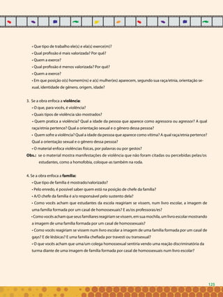 125
• Que tipo de trabalho ele(s) e ela(s) exerce(m)?
• Qual profissão é mais valorizada? Por quê?
• Quem a exerce?
• Qual profissão é menos valorizada? Por quê?
• Quem a exerce?
• Em que posição o(s) homem(ns) e a(s) mulher(es) aparecem, segundo sua raça/etnia, orientação se-
xual, identidade de gênero, origem, idade?
3. Se a obra enfoca a violência:
• O que, para vocês, é violência?
• Quais tipos de violência são mostrados?
• Quem pratica a violência? Qual a idade da pessoa que aparece como agressora ou agressor? A qual
raça/etnia pertence? Qual a orientação sexual e o gênero dessa pessoa?
• Quem sofre a violência? Qual a idade da pessoa que aparece como vítima? A qual raça/etnia pertence?
Qual a orientação sexual e o gênero dessa pessoa?
• O material enfoca violências físicas, por palavras ou por gestos?
Obs.: se o material mostra manifestações de violência que não foram citadas ou percebidas pelas/os
estudantes, como a homofobia, coloque-as também na roda.
4. Se a obra enfoca a família:
• Que tipo de família é mostrado/valorizado?
• Pelo enredo, é possível saber quem está na posição de chefe da família?
• A/O chefe da família é a/o responsável pelo sustento dela?
• Como vocês acham que estudantes da escola reagiriam se vissem, num livro escolar, a imagem de
uma família formada por um casal de homossexuais? E as/os professoras/es?
•Comovocêsachamqueseusfamiliaresreagiriamsevissem,emsuamochila,umlivroescolarmostrando
a imagem de uma família formada por um casal de homossexuais?
• Como vocês reagiriam se vissem num livro escolar a imagem de uma família formada por um casal de
gays? E de lésbicas? E uma família chefiada por travesti ou transexual?
• O que vocês acham que uma/um colega homossexual sentiria vendo uma reação discriminatória da
turma diante de uma imagem de família formada por casal de homossexuais num livro escolar?
125
 