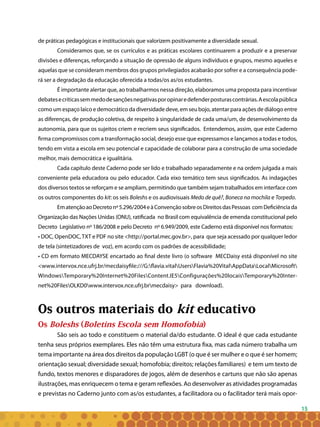 15
de práticas pedagógicas e institucionais que valorizem positivamente a diversidade sexual.
Consideramos que, se os currículos e as práticas escolares continuarem a produzir e a preservar
divisões e diferenças, reforçando a situação de opressão de alguns indivíduos e grupos, mesmo aqueles e
aquelas que se consideram membros dos grupos privilegiados acabarão por sofrer e a consequência pode-
rá ser a degradação da educação oferecida a todas/os as/os estudantes.
É importante alertar que, ao trabalharmos nessa direção, elaboramos uma proposta para incentivar
debatesecríticassemmedodesançõesnegativasporopinaredefenderposturascontrárias.Aescolapública
como um espaço laico e democrático da diversidade deve, em seu bojo, atentar para ações de diálogo entre
as diferenças, de produção coletiva, de respeito à singularidade de cada uma/um, de desenvolvimento da
autonomia, para que os sujeitos criem e recriem seus significados. Entendemos, assim, que este Caderno
firma compromissos com a transformação social, desejo esse que expressamos e lançamos a todas e todos,
tendo em vista a escola em seu potencial e capacidade de colaborar para a construção de uma sociedade
melhor, mais democrática e igualitária.
Cada capítulo deste Caderno pode ser lido e trabalhado separadamente e na ordem julgada a mais
conveniente pela educadora ou pelo educador. Cada eixo temático tem seus significados. As indagações
dos diversos textos se reforçam e se ampliam, permitindo que também sejam trabalhados em interface com
os outros componentes do kit: os seis Boleshs e os audiovisuais Medo de quê?, Boneca na mochila e Torpedo.
EmatençãoaoDecretonº5.296/2004eàConvençãosobreosDireitosdasPessoas comDeficiênciada
Organização das Nações Unidas (ONU), ratificada no Brasil com equivalência de emenda constitucional pelo
Decreto Legislativo nº 186/2008 e pelo Decreto nº 6.949/2009, este Caderno está disponível nos formatos:
• DOC, OpenDOC,TXT e PDF no site <http://portal.mec.gov.br>, para que seja acessado por qualquer ledor
de tela (sintetizadores de voz), em acordo com os padrões de acessibilidade;
• CD em formato MECDAYSE encartado ao final deste livro (o software MECDaisy está disponível no site
<www.intervox.nce.ufrj.br/mecdaisyfile:///G:flavia.vitalUsersFlavia%20VitalAppDataLocalMicrosoft
WindowsTemporary%20Internet%20FilesContent.IE5Configurações%20locaisTemporary%20Inter-
net%20FilesOLKD0www.intervox.nce.ufrj.brmecdaisy> para download).
Os outros materiais do kit educativo
Os Boleshs (Boletins Escola sem Homofobia)
São seis ao todo e constituem o material da/do estudante. O ideal é que cada estudante
tenha seus próprios exemplares. Eles não têm uma estrutura fixa, mas cada número trabalha um
tema importante na área dos direitos da população LGBT (o que é ser mulher e o que é ser homem;
orientação sexual; diversidade sexual; homofobia; direitos; relações familiares) e tem um texto de
fundo, textos menores e disparadores de jogos, além de desenhos e cartuns que não são apenas
ilustrações, mas enriquecem o tema e geram reflexões. Ao desenvolver as atividades programadas
e previstas no Caderno junto com as/os estudantes, a facilitadora ou o facilitador terá mais opor-
 