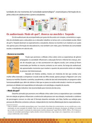 16
tunidades de criar momentos de “curiosidade epistemológica”5
, essencial para a formação do es-
pírito crítico em adolescentes e jovens estudantes.
Os audiovisuais Medo de quê?, Boneca na mochila e Torpedo
Os três audiovisuais são acompanhados por guias de discussão com sinopse, comentários e suges-
tões de atividades para a educadora ou o educador trabalhar os temas com a comunidade escolar. Medo
de quê? e Torpedo destinam-se especialmente a estudantes. Boneca na mochila é um material a ser usado
não apenas para a formação de educadoras/es, mas também com mães, pais e familiares da comunidade
escolar, e estudantes em sala de aula.
• Boneca na mochila
Ficção que promove a reflexão crítica sobre como as expectativas de gênero
propagadas na sociedade influenciam a educação formal e informal de crianças, atra-
vés de situações que, se não aconteceram em alguma escola, com certeza já foram
vivenciadas por famílias no mesmo contexto ou em outros. Ao longo do audiovisual,
são apresentados momentos que revelam o quanto de preconceito existe em relação
às pessoas não heterossexuais.
Baseado em história verídica, mostra um motorista de táxi que conduz uma
mulher aflita chamada a comparecer à escola onde seu filho estuda, apenas porque o flagraram com uma
boneca na mochila. Durante o caminho, casualmente, o rádio do táxi está sintonizando um programa sobre
homossexualidade que, além de noticiar o fato que se passa na escola onde estuda o menino em questão,
promove um debate com especialistas em educação e em psicologia, a respeito do assunto.
Classificação indicativa: não recomendado para menores de dez anos.
• Medo de quê?
Desenho animado que promove uma reflexão crítica sobre como as expectativas que a sociedade
tem em relação ao gênero influenciam a vivência de cada pessoa com seus desejos, mostrando o cotidiano
de personagens comuns na vida real. O formato desenho animado, sem falas, facilita sua exibição para
pessoas de diferentes contextos culturais, independente do nível de alfabetização das/os espectadoras/es.
5
	 Pode-se entender a curiosidade epistemológica como “uma atitude crítica diante dos acontecimentos; em um caminho para a cons-
cientização; em uma concepção de trabalho. Tudo isso envolve uma concepção de educação, de pesquisa, de diálogo e de mundo
que se traduz em um desafio à construção do conhecimento científico-educacional” (apud MAIA e MION, 2008, p. 38). O desenvol-
vimento da curiosidade epistemológica implica desafiar certezas intelectuais, exige romper com o dogmatismo, com as opiniões e
crenças estabelecidas como verdades.
 
