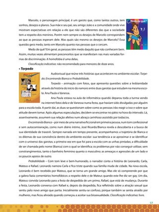 17
Marcelo, o personagem principal, é um garoto que, como tantos outros, tem
sonhos, desejos e planos. Sua mãe e seu pai, seu amigo João e a comunidade onde vive
mostram expectativas em relação a ele que não são diferentes das que a sociedade
tem a respeito dos meninos. Porém nem sempre os desejos de Marcelo correspondem
ao que as pessoas esperam dele. Mas quais são mesmo os desejos de Marcelo? Essa
questão gera medo, tanto em Marcelo quanto nas pessoas que o cercam.
Medo de quê? Em geral, as pessoas têm medo daquilo que não conhecem bem.
Assim, muitas vezes alimentam preconceitos que se manifestam nas mais variadas for-
mas de discriminação. A homofobia é uma delas.
Classificação indicativa: não recomendado para menores de doze anos.
• Torpedo
Audiovisual que reúne três histórias que acontecem no ambiente escolar: Torpe-
do; Encontrando Bianca e Probabilidade.
Torpedo – animação com fotos, que apresenta questões sobre a lesbianidade
através da história do início do namoro entre duas garotas que estudam na mesma esco-
la: Ana Paula e Vanessa.
Ana Paula estava na aula de informática quando deparou toda a turma vendo
na internet fotos dela e de Vanessa numa festa, que haviam sido divulgadas por alguém
para a escola toda. A partir daí, as duas se questionam sobre como as pessoas irão reagir a isso e sobre que
atitude devem tomar. Após algumas especulações, decidem se encontrar no pátio na hora do intervalo. Lá,
assertivamente, assumem sua relação afetiva num abraço carinhoso assistido por todas/os.
EncontrandoBianca–pormeiodeumanarrativaficcionalemprimeirapessoa,numtomconfessional
e sem autocomiseração, como num diário íntimo, José Ricardo/Bianca revela a descoberta e a busca de
sua identidade de travesti. Sempre narrada em tempo presente, acompanhamos a trajetória de Bianca e
os dilemas de sua convivência dentro do ambiente escolar: sua tendência a se aproximar e se identificar
com o universo das garotas; a primeira vez em que foi para a escola com as unhas pintadas; a dificuldade
de ser chamada pelo nome (Bianca) com o qual se identifica; os problemas por não conseguir utilizar, sem
constrangimentos, tanto o banheiro feminino quanto o masculino; as ameaças e agressões de um lado e
os poucos apoios de outro.
Probabilidade – Com tom leve e bem-humorado, o narrador conta a história de Leonardo, Carla,
Mateus e Rafael. Leonardo namora Carla e fica triste quando sua família muda de cidade. Na nova escola,
Leonardo é bem recebido por Mateus, que se torna um grande amigo. Mas ele só compreende por que
a galera fazia comentários homofóbicos a respeito dele e de Mateus quando este lhe diz ser gay. Um dia,
Mateus convida Leonardo para a festa de despedida de um primo, Rafael, que está de mudança. Durante
a festa, Leonardo conversa com Rafael e, depois da despedida, fica refletindo sobre a atração sexual que
sentiu pelo novo amigo que partia. Inicialmente sentiu-se confuso, porque também se sentia atraído por
mulheres, mas ficou aliviado quando começou a aceitar sua bissexualidade. Classificação indicativa: livre.
 